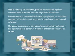 Pasó el tiempo y fui creciendo, pero los recuerdos de aquellas conversaciones infantiles nunca se alejaron de mi memoria. Frecuentemente, en momentos de duda o perplejidad, he intentado recuperar el sentimiento de seguridad tranquila que tenía en aquel entonces. Hoy puedo comprender lo muy paciente, comprensiva y dulce que fue aquella mujer al perder su tiempo en atender las consultas de un niño. 