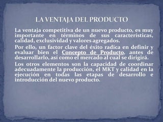 La ventaja competitiva de un nuevo producto, es muy
importante en términos de sus características,
calidad, exclusividad y valores agregados.
Por ello, un factor clave del éxito radica en definir y
evaluar bien el Concepto de Producto, antes de
desarrollarlo, así como el mercado al cual se dirigirá.
Los otros elementos son la capacidad de coordinar
adecuadamente la producción, el MKT y calidad en la
ejecución en todas las etapas de desarrollo e
introducción del nuevo producto.
 
