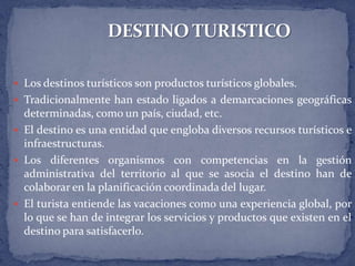  Los destinos turísticos son productos turísticos globales.
 Tradicionalmente han estado ligados a demarcaciones geográficas
  determinadas, como un país, ciudad, etc.
 El destino es una entidad que engloba diversos recursos turísticos e
  infraestructuras.
 Los diferentes organismos con competencias en la gestión
  administrativa del territorio al que se asocia el destino han de
  colaborar en la planificación coordinada del lugar.
 El turista entiende las vacaciones como una experiencia global, por
  lo que se han de integrar los servicios y productos que existen en el
  destino para satisfacerlo.
 