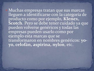  Muchas empresas tratan que sus marcas
 lleguen a identificarse con la categoría de
 producto como por ejemplo, Klenex,
 Scotch. Pero se debe tener cuidado ya que
 pueden volverse genéricos y todas las
 empresas pueden usarlo como por
 ejemplo esta marcas que se
 transformaron en nombres genéricos: yo-
 yo, celofán, aspirina, nylon, etc.
 