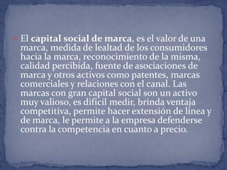  El capital social de marca, es el valor de una
 marca, medida de lealtad de los consumidores
 hacia la marca, reconocimiento de la misma,
 calidad percibida, fuente de asociaciones de
 marca y otros activos como patentes, marcas
 comerciales y relaciones con el canal. Las
 marcas con gran capital social son un activo
 muy valioso, es difícil medir, brinda ventaja
 competitiva, permite hacer extensión de línea y
 de marca, le permite a la empresa defenderse
 contra la competencia en cuanto a precio.
 