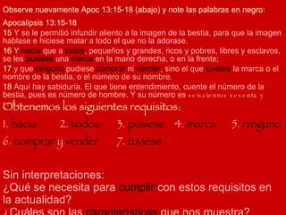 Apocalipsis 13:15-18 15  Y se le permitió infundir aliento a la imagen de la bestia, para que la imagen hablase e hiciese matar a todo el que no la adorase.  16  Y  hacía  que a  todos , pequeños y grandes, ricos y pobres, libres y esclavos, se les  pusiese  una  marca  en la mano derecha, o en la frente; 17  y que  ninguno  pudiese  comprar  ni  vender , sino el que  tuviese  la marca o el nombre de la bestia, o el número de su nombre. 18  Aquí hay sabiduría. El que tiene entendimiento, cuente el número de la bestia, pues es número de hombre. Y su número es  seiscientos sesenta y seis .  Observe nuevamente Apoc 13:15-18 (abajo) y note las palabras en negro: Obtenemos los siguientes requisitos: 1.  hacia 2.  todos 3.  pusiese 4.  marca 5.  ninguno  6.  comprar  y  vender 7.  tuviese Sin interpretaciones: ¿Qué se necesita para  cumplir  con estos requisitos en la actualidad? ¿Cuáles son las  características  que nos muestra? 