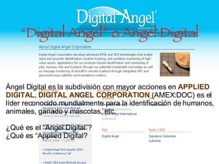 “ Digital Angel” o Angel Digital Ángel Digital es la subdivisión con mayor acciones en  APPLIED DIGITAL, DIGITAL ANGEL CORPORATION  (AMEX:DOC) es el líder reconocido mundialmente para la identificación de humanos, animales, ganado y mascotas, etc. ¿Qué es el “Angel Digital”? ¿Qué es “Applied Digital? 