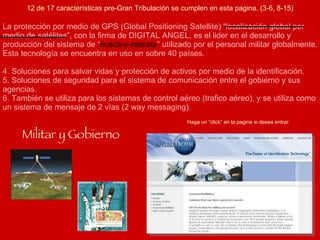 Haga un “click” en la pagina si desea entrar Militar y Gobierno La protección por medio de GPS (Global Positioning Satellite) “localización global por medio de satélites”, con la firma de DIGITAL ANGEL, es el lider en el desarrollo y producción del sistema de “ busca-y-rescate ” utilizado por el personal militar globalmente. Esta tecnología se encuentra en uso en sobre 40 países. Soluciones para salvar vidas y protección de activos por medio de la identificación. Soluciones de seguridad para el sistema de comunicación entre el gobierno y sus agencias. También se utiliza para los sistemas de control aéreo (trafico aéreo), y se utiliza como un sistema de mensaje de 2 vías (2 way messaging). 12 de 17 características pre-Gran Tribulación se cumplen en esta pagina. (3-6, 8-15) 