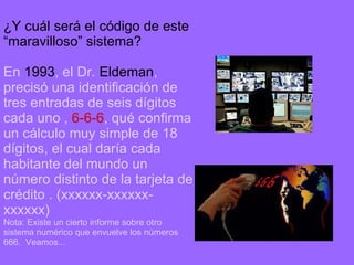 ¿Y cuál será el código de este “maravilloso” sistema? En  1993 , el Dr.  Eldeman , precisó una identificación de tres entradas de seis dígitos cada uno   ,  6-6-6 , qué confirma un cálculo muy simple de 18 dígitos, el cual daría cada habitante del mundo un número distinto de la tarjeta de crédito   . (xxxxxx-xxxxxx-xxxxxx) Nota: Existe un cierto informe sobre otro sistema numérico que envuelve los números 666.  Veamos... 