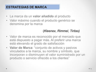 • La marca da un valor añadido al producto
• Valor máximo cuando el producto genérico se
denomina por la marca
• Valor de marca es reconocido por el mercado que
está dispuesto a pagar más. Al preferir una marca
está elevando el grado de satisfacción
• Valor de Marca: “conjunto de activos y pasivos
vinculados a la marca, su nombre y símbolo, que
incorporan o disminuyen el valor suministrado por un
producto o servicio ofrecido a los clientes”
16
(Kleenex, Rimmel, Tiritas)
ESTRATEGIAS DE MARCA
 