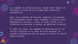 Las campañas de marketing social, buscan hacer impacto en
diferentes sectores de la sociedad sobre diferentes
problemáticas.
Hacer valer derechos de minorías, empatizar con personas
con enfermedades graves, hacer llamados a la acción hacia
problemáticas sociales, o hacer al mundo voltear a ver
situaciones de opresión en países con gobiernos tiránicos.
En todos los casos, las campañas de marketing social nos
invitan a ponernos en el lugar de otras personas, de
entender problemáticas que son graves y limitan la vida de
muchas personas
 