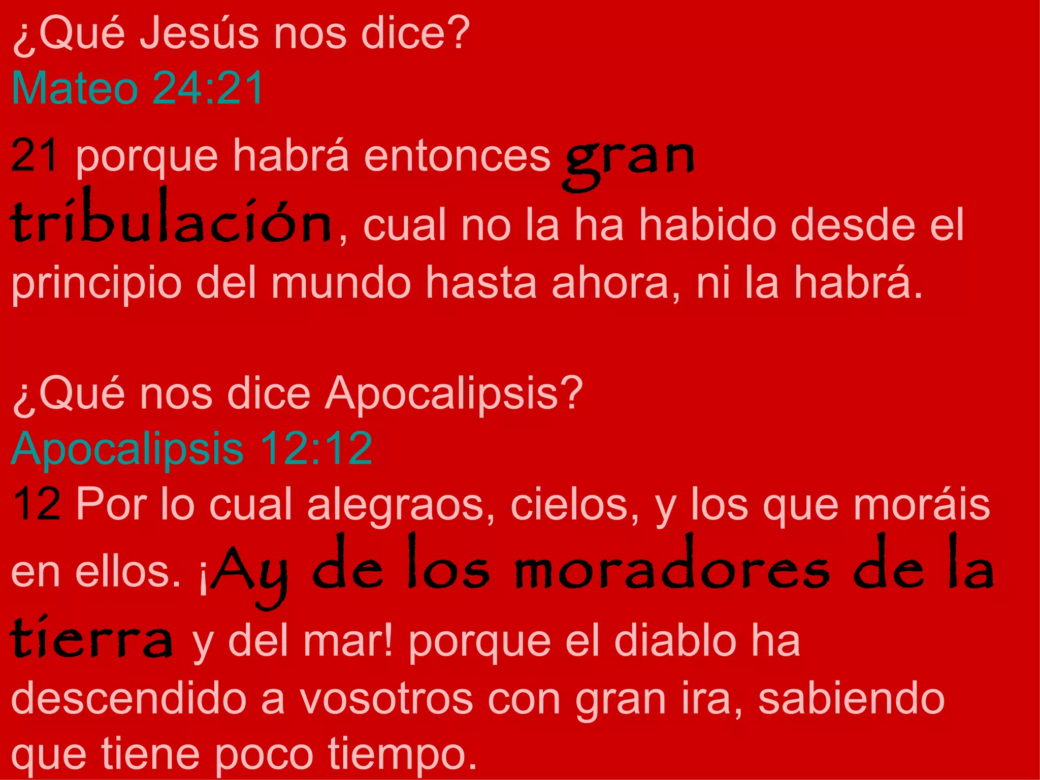 ¿Qué Jesús nos dice? Mateo 24:21 21  porque habrá entonces  gran tribulación , cual no la ha habido desde el principio del mundo hasta ahora, ni la habrá. ¿Qué nos dice Apocalipsis? Apocalipsis 12:12  12  Por lo cual alegraos, cielos, y los que moráis en ellos. ¡ Ay de los moradores de la tierra  y del mar! porque el diablo ha descendido a vosotros con gran ira, sabiendo que tiene poco tiempo. 