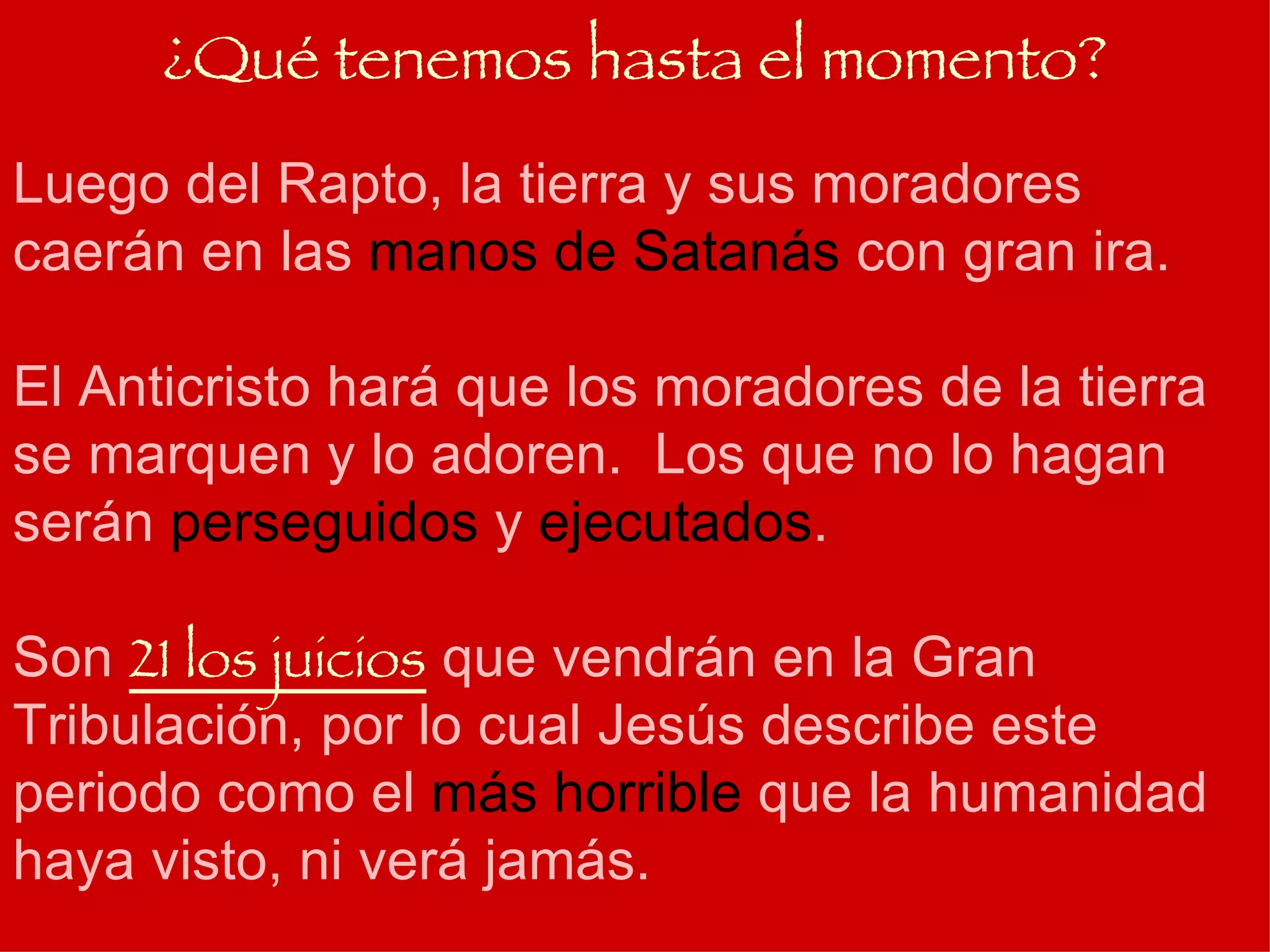 Luego del Rapto, la tierra y sus moradores caerán en las  manos de Satanás  con gran ira. El Anticristo hará que los moradores de la tierra se marquen y lo adoren.  Los que no lo hagan serán  perseguidos  y  ejecutados . Son  21 los juicios  que vendrán en la Gran Tribulación, por lo cual Jesús describe este periodo como el  más horrible  que la humanidad haya visto, ni verá jamás. ¿Qué tenemos hasta el momento? 
