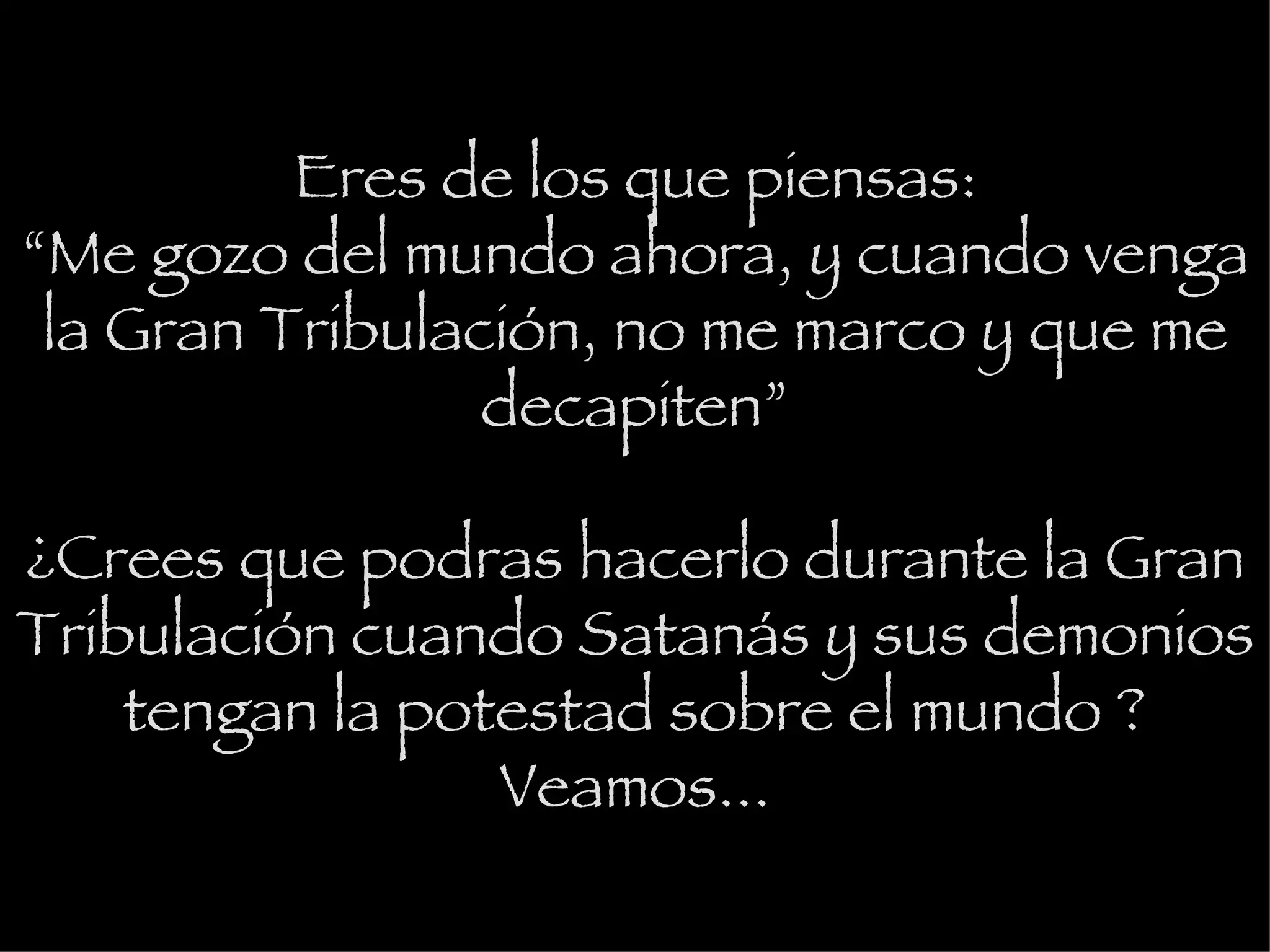 Eres de los que piensas: “Me gozo del mundo ahora, y cuando venga la Gran Tribulación, no me marco y que me decapiten” ¿Crees que podras hacerlo durante la Gran Tribulación cuando Satanás y sus demonios tengan la potestad sobre el mundo ? Veamos... 