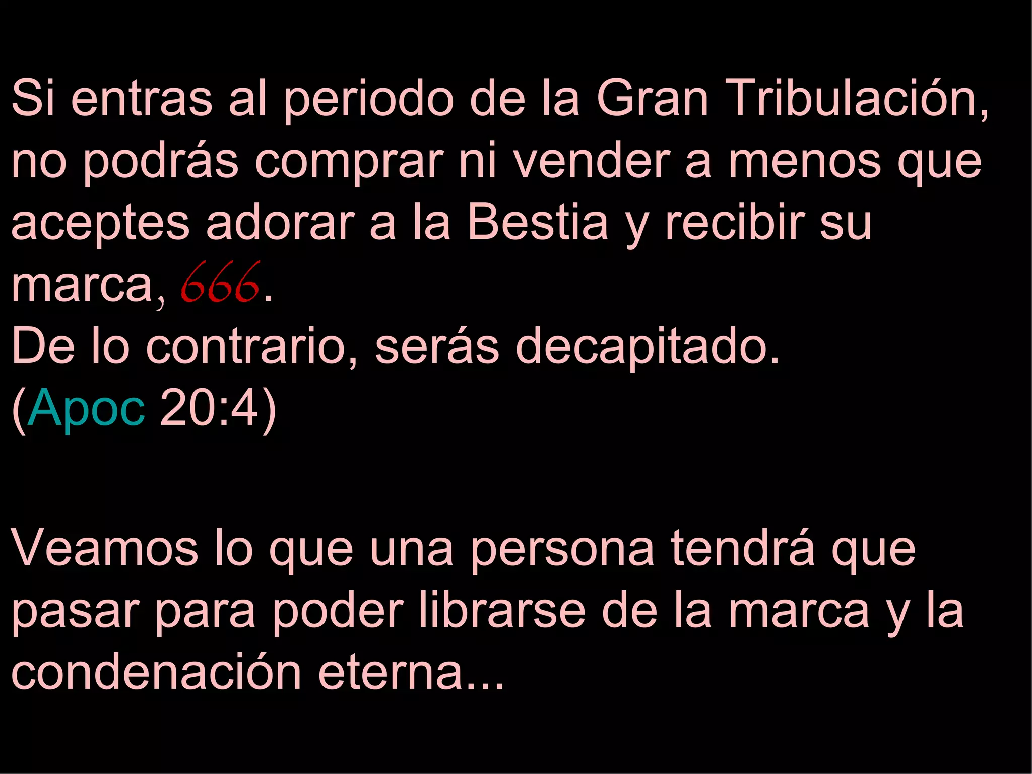 Si entras al periodo de la Gran Tribulación, no podrás comprar ni vender a menos que aceptes adorar a la Bestia y recibir su marca ,  666 . De lo contrario, serás decapitado.  ( Apoc  20:4 ) Veamos lo que una persona tendrá que pasar para poder librarse de la marca y la condenación eterna... 