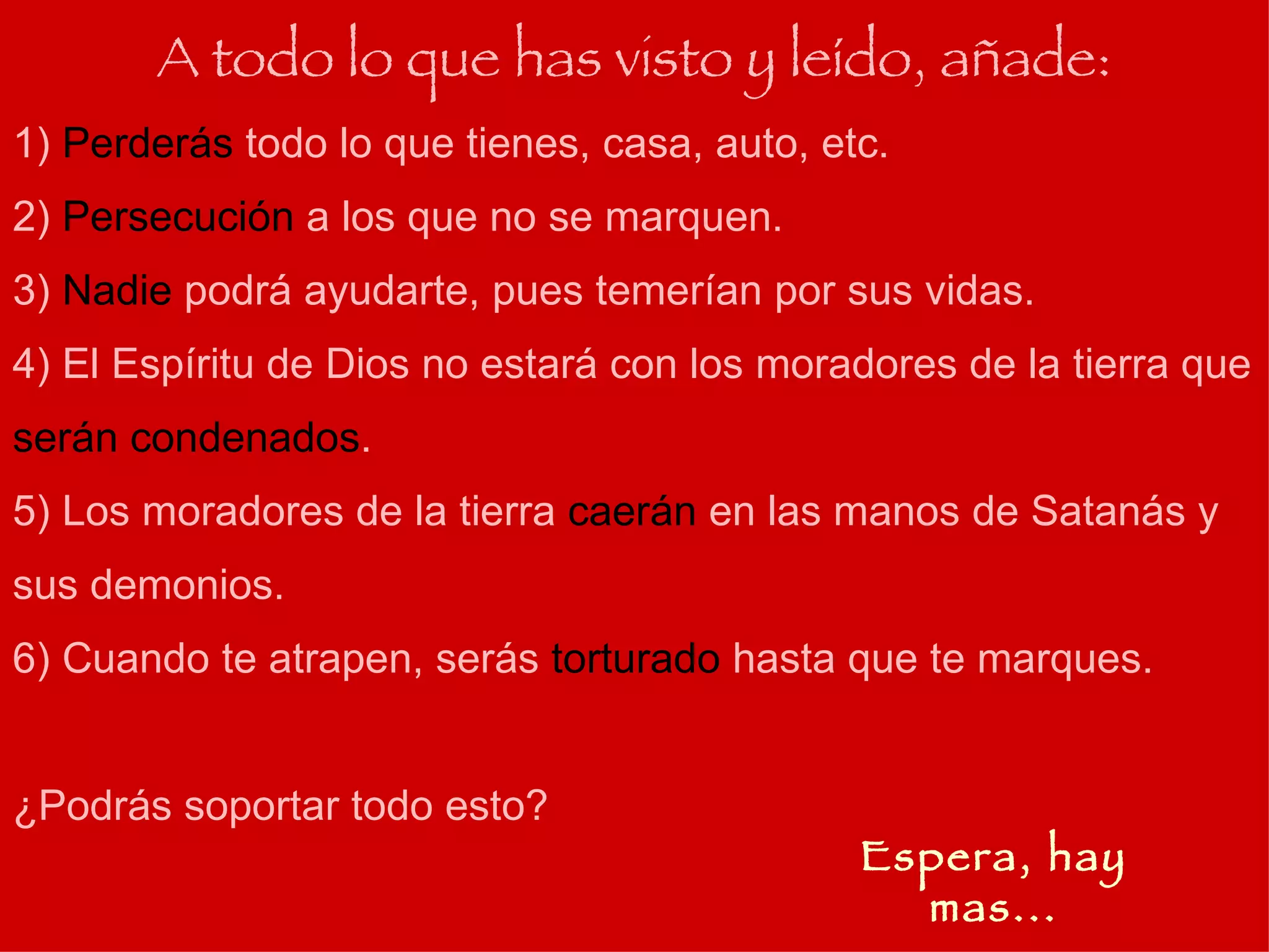 1)  Perderás  todo lo que tienes, casa, auto, etc. 2)  Persecución  a los que no se marquen. 3)  Nadie  podrá ayudarte, pues temerían por sus vidas. 4) El Espíritu de Dios no estará con los moradores de la tierra que  serán condenados . 5) Los moradores de la tierra  caerán  en las manos de Satanás y sus demonios. 6) Cuando te atrapen, serás  torturado  hasta que te marques. ¿Podrás soportar todo esto? A todo lo que has visto y leído, añade: Espera, hay mas... 
