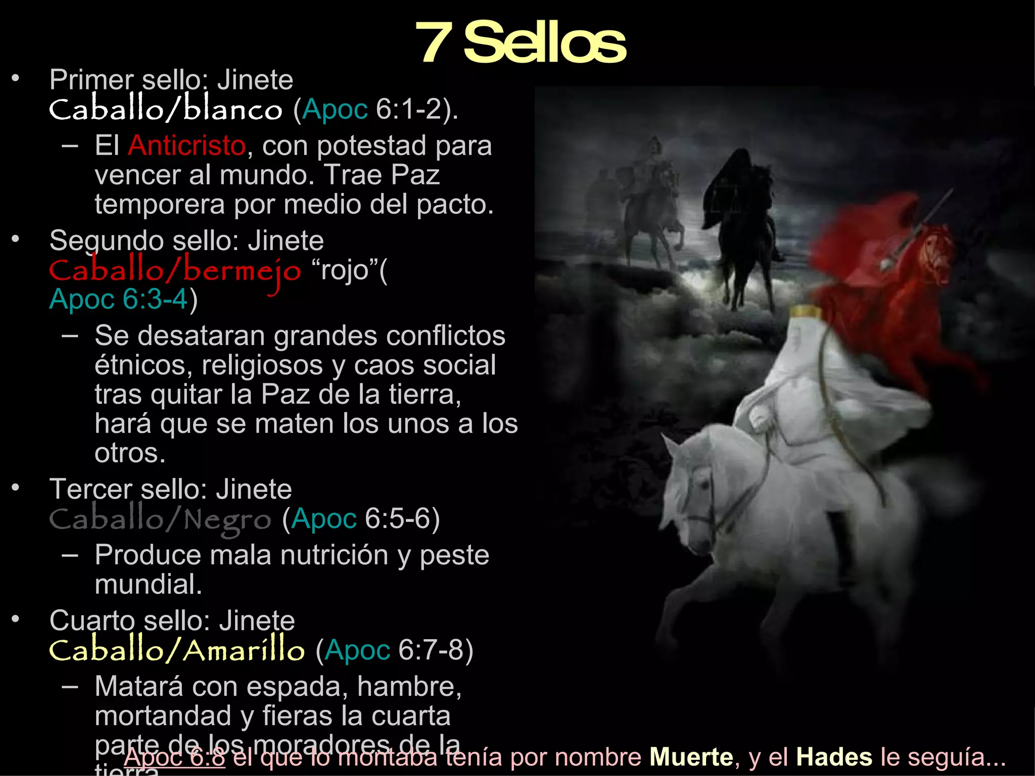 7   Sellos Primer sello: Jinete  Caballo/blanco  ( Apoc  6:1-2 ). El  Anticristo , con potestad para vencer al mundo. Trae Paz temporera por medio del pacto. Segundo sello: Jinete  Caballo/bermejo  “rojo”( Apoc 6:3-4 ) Se desataran grandes conflictos étnicos, religiosos y caos social tras quitar la Paz de la tierra, hará que se maten los unos a los otros. Tercer sello: Jinete  Caballo/Negro  ( Apoc  6:5-6 ) Produce mala nutrición y peste mundial. Cuarto sello: Jinete  Caballo/Amarillo  ( Apoc  6:7-8 ) Matará con espada, hambre, mortandad y fieras la cuarta parte de los moradores de la tierra. Apoc 6:8  el que lo montaba tenía por nombre  Muerte , y el  Hades  le seguía... 