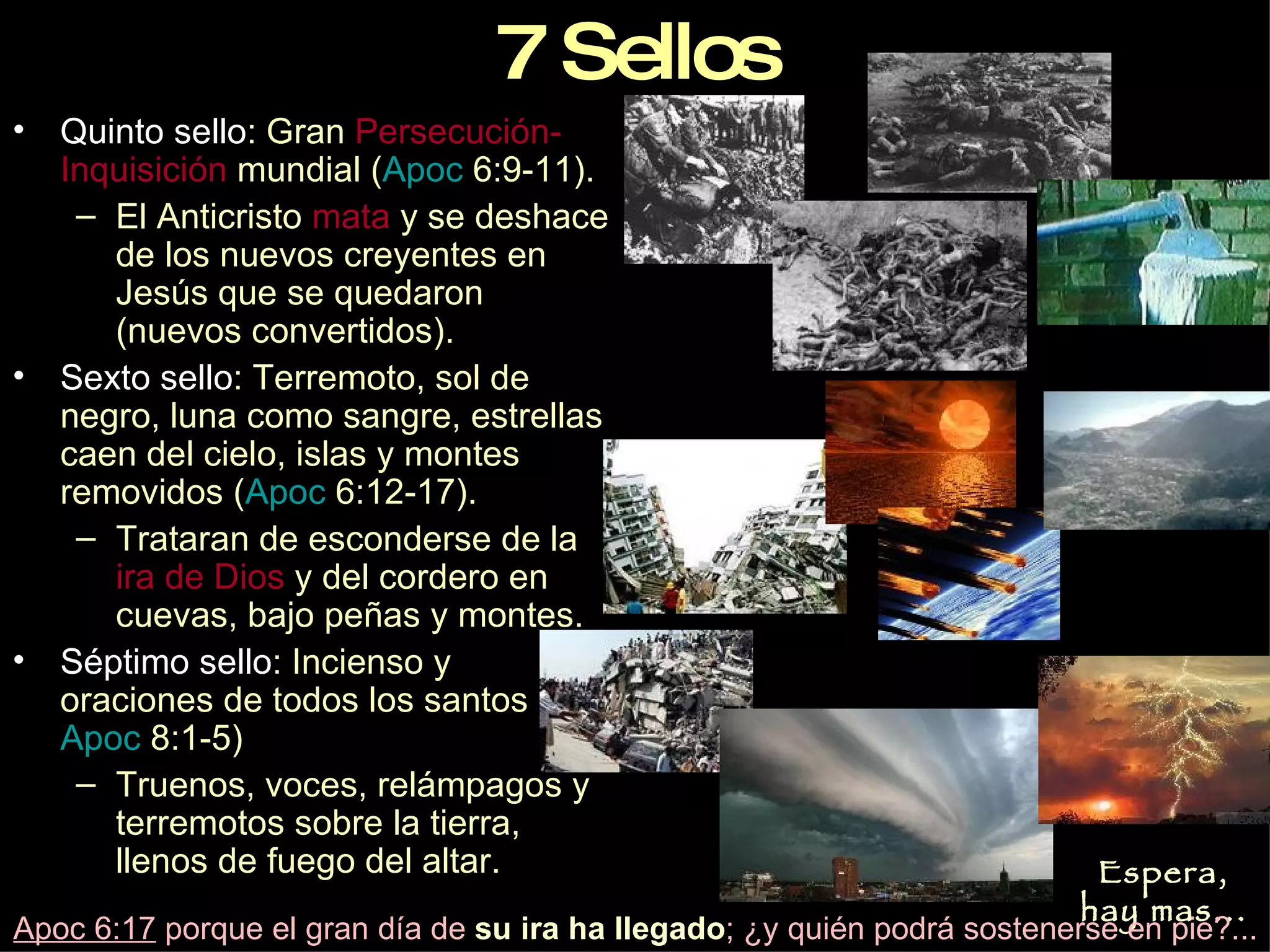 Quinto sello : Gran  Persecución-Inquisición  mundial ( Apoc  6:9-11 ). El Anticristo  mata  y se deshace de los nuevos creyentes en Jesús que se quedaron (nuevos convertidos). Sexto sello : Terremoto, sol de negro, luna como sangre, estrellas caen del cielo, islas y montes removidos ( Apoc  6:12-17 ). Trataran de esconderse de la  ira de Dios  y del cordero en cuevas, bajo peñas y montes. Séptimo sello : Incienso y oraciones de todos los santos ( Apoc  8:1-5 ) Truenos, voces, relámpagos y terremotos sobre la tierra, llenos de fuego del altar. 7 Sellos Espera, hay mas... Apoc 6:17  porque el gran día de  su ira ha llegado ; ¿y quién podrá sostenerse en pie?... 
