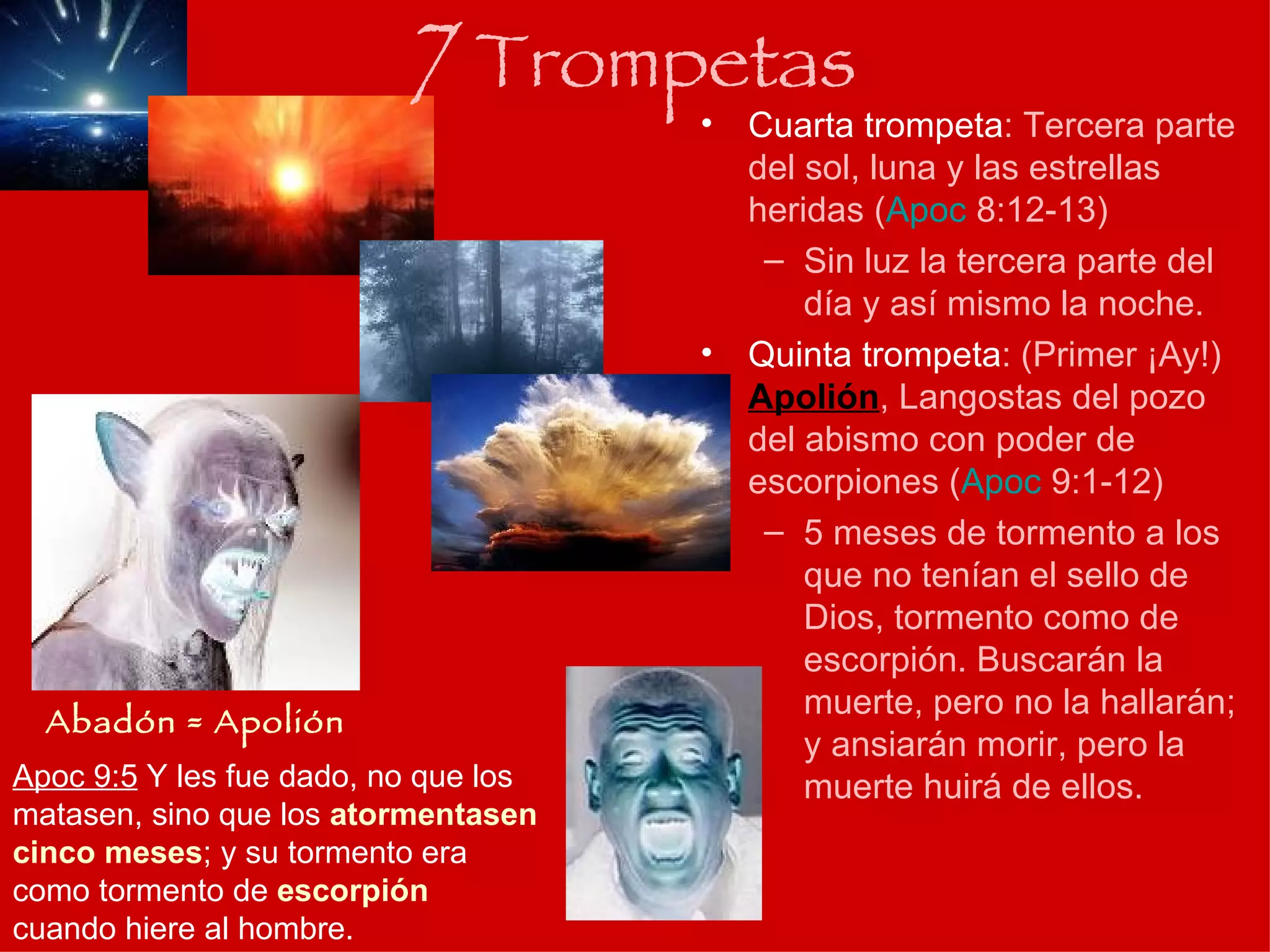 Cuarta trompeta : Tercera parte del sol, luna y las estrellas heridas ( Apoc  8:12-13 ) Sin luz la tercera parte del día y así mismo la noche. Quinta trompeta : (Primer ¡Ay!)  Apolión , Langostas del pozo del abismo con poder de escorpiones ( Apoc  9:1-12 ) 5 meses de tormento a los que no tenían el sello de Dios, tormento como de escorpión. Buscarán la muerte, pero no la hallarán; y ansiarán morir, pero la muerte huirá de ellos. 7  Trompetas Abadón = Apolión Apoc 9:5  Y les fue dado, no que los matasen, sino que los  atormentasen cinco meses ; y su tormento era como tormento de  escorpión  cuando hiere al hombre.  
