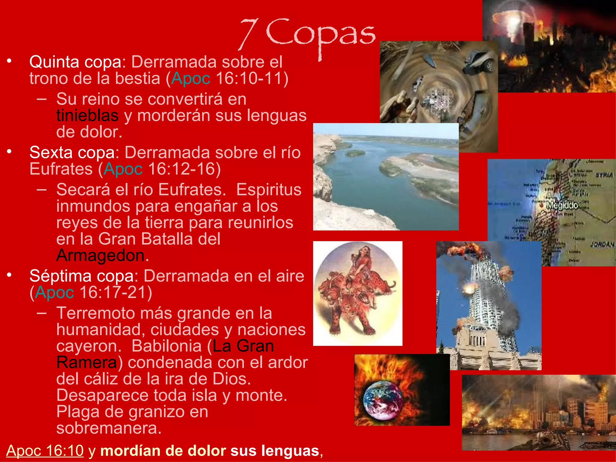 Quinta copa : Derramada sobre el trono de la bestia ( Apoc  16:10-11 ) Su reino se convertirá en  tinieblas  y morderán sus lenguas de dolor. Sexta copa : Derramada sobre el río Eufrates ( Apoc  16:12-16 ) Secará el río Eufrates.  Espiritus inmundos para engañar a los reyes de la tierra para reunirlos en la Gran Batalla del  Armagedon . Séptima copa : Derramada en el aire ( Apoc  16:17-21 ) Terremoto más grande en la humanidad, ciudades y naciones cayeron.  Babilonia ( La Gran Ramera ) condenada con el ardor del cáliz de la ira de Dios.  Desaparece toda isla y monte.  Plaga de granizo en sobremanera. 7 Copas Apoc 16:10  y  mordían de dolor  sus lenguas ,  