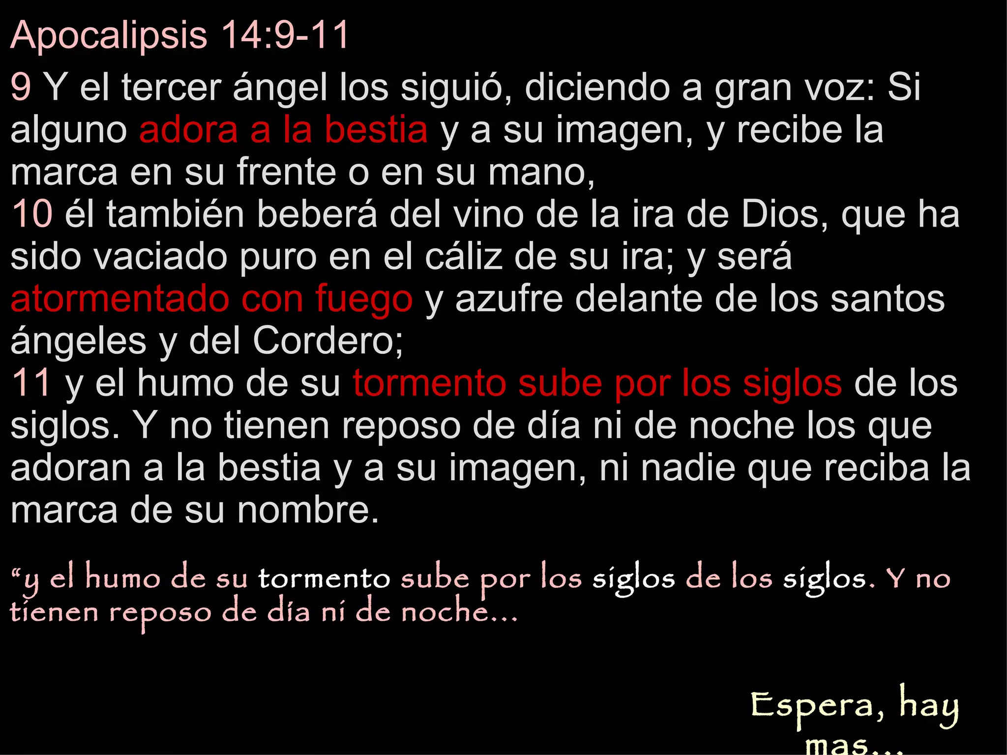 Apocalipsis 14:9-11 9  Y el tercer ángel los siguió, diciendo a gran voz: Si alguno  adora a la bestia  y a su imagen, y recibe la marca en su frente o en su mano,  10  él también beberá del vino de la ira de Dios, que ha sido vaciado puro en el cáliz de su ira; y será  atormentado con fuego  y azufre delante de los santos ángeles y del Cordero;  11  y el humo de su  tormento   sube por los   siglos  de los siglos. Y no tienen reposo de día ni de noche los que adoran a la bestia y a su imagen, ni nadie que reciba la marca de su nombre.   Espera, hay mas... “ y el humo de su  tormento  sube por los  siglos  de los  siglos . Y no tienen reposo de día ni de noche... 