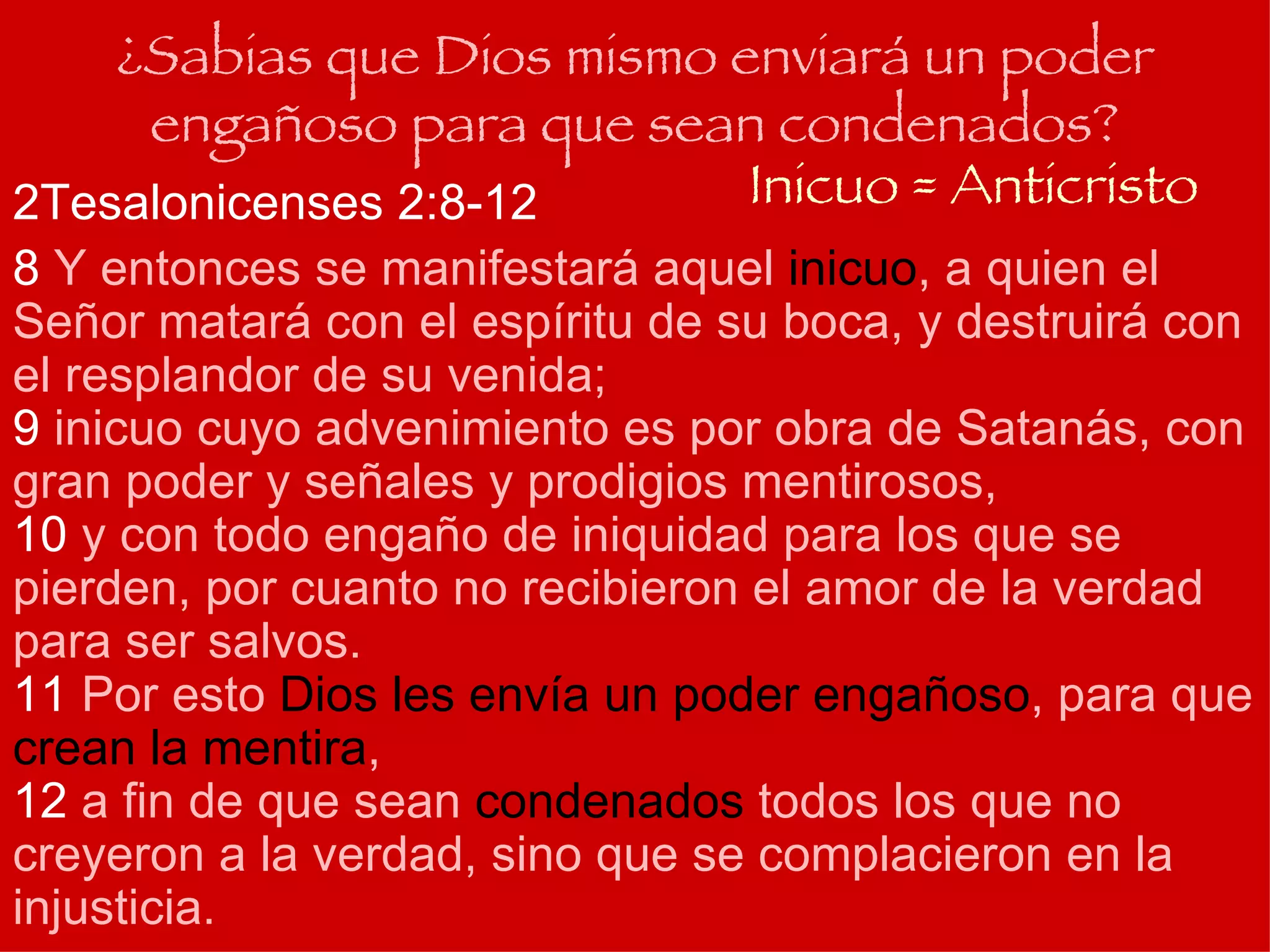 ¿Sabias que Dios mismo enviará un poder engañoso para que sean condenados? 2Tesalonicenses 2:8-12 8  Y entonces se manifestará aquel  inicuo , a quien el Señor matará con el espíritu de su boca, y destruirá con el resplandor de su venida;  9  inicuo cuyo advenimiento es por obra de Satanás, con gran poder y señales y prodigios mentirosos,   10  y con todo engaño de iniquidad para los que se pierden, por cuanto no recibieron el amor de la verdad para ser salvos.  11  Por esto  Dios les envía un poder engañoso , para que  crean la mentira ,  12  a fin de que sean  condenados  todos los que no creyeron a la verdad, sino que se complacieron en la injusticia.   Inicuo = Anticristo 