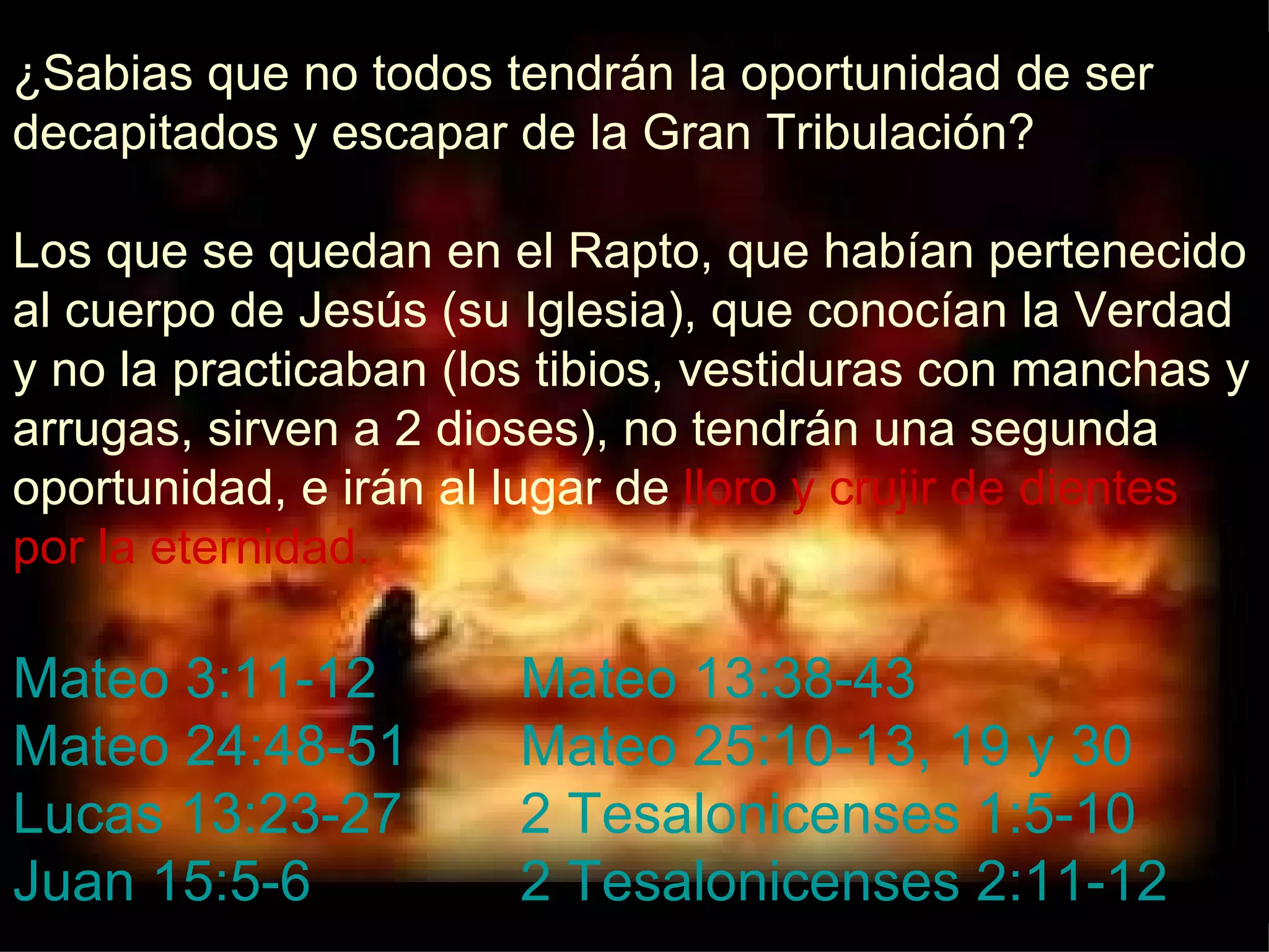 ¿Sabias que no todos tendrán la oportunidad de ser decapitados y escapar de la Gran Tribulación? Los que se quedan en el Rapto, que habían pertenecido al cuerpo de Jesús (su Iglesia), que conocían la Verdad y no la practicaban (los tibios, vestiduras con manchas y arrugas, sirven a 2 dioses), no tendrán una segunda oportunidad, e irán al lugar de  lloro y crujir de dientes por la eternidad. Mateo 3:11-12 Mateo 13:38-43 Mateo 24:48-51 Mateo 25:10-13, 19 y 30 Lucas 13:23-27 2 Tesalonicenses 1:5-10 Juan 15:5-6 2 Tesalonicenses 2:11-12 