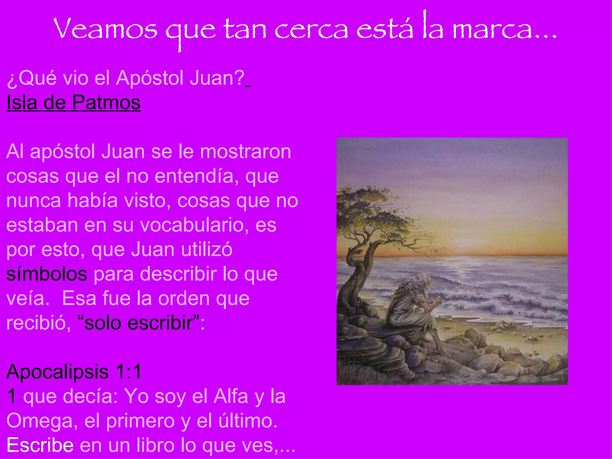 ¿Qué vio el Apóstol Juan?   Isla de Patmos Al apóstol Juan se le mostraron cosas que el no entendía, que nunca había visto, cosas que no estaban en su vocabulario, es por esto, que Juan utilizó  símbolos  para describir lo que veía.  Esa fue la orden que recibió,  “solo escribir” : Apocalipsis 1:1   1  que decía: Yo soy el Alfa y la Omega, el primero y el último.  Escribe  en un libro lo que ves,... Veamos que tan cerca está la marca... 