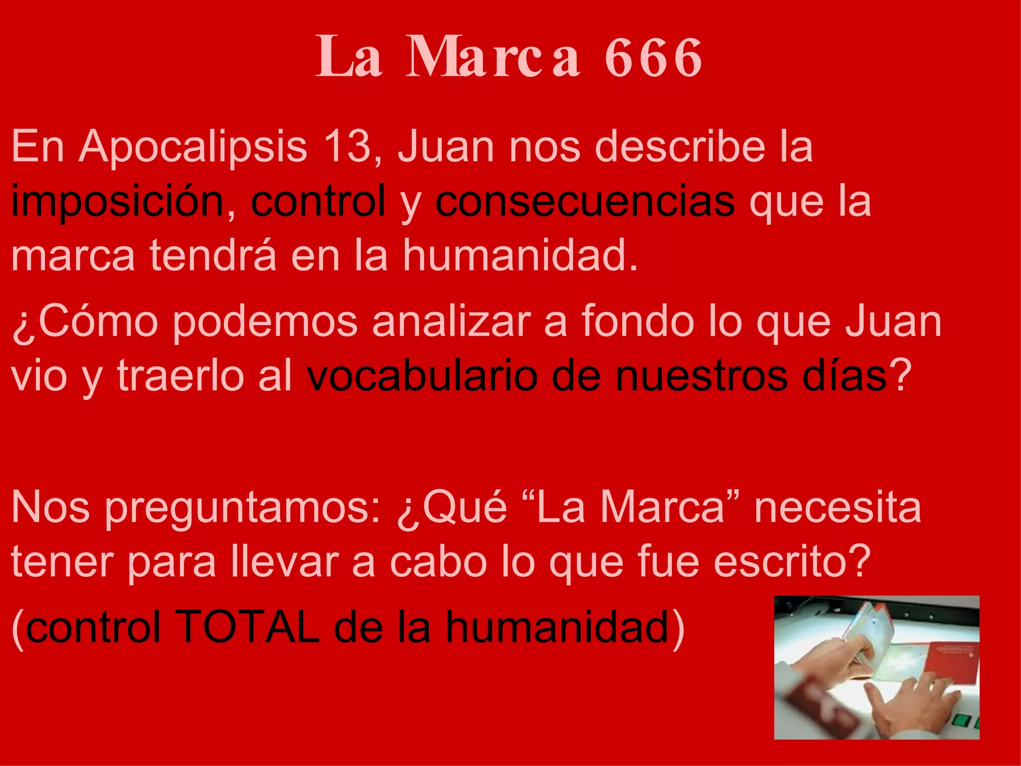 La Marca 666 En Apocalipsis 13, Juan nos describe la  imposición ,  control  y  consecuencias  que la marca tendrá en la humanidad.  ¿Cómo podemos analizar a fondo lo que Juan vio y traerlo al  vocabulario de nuestros días ? Nos preguntamos: ¿Qué “La Marca” necesita tener para llevar a cabo lo que fue escrito?  ( control TOTAL de la humanidad ) 