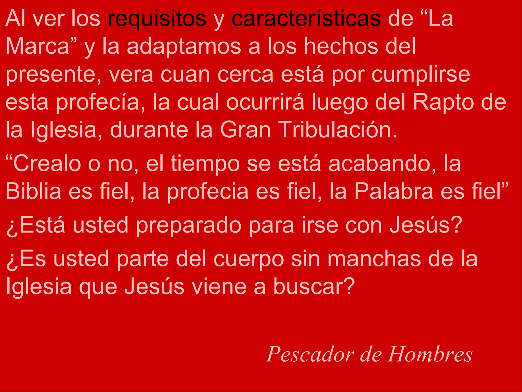 Al ver los  requisitos  y  características  de “La Marca” y la adaptamos a los hechos del presente, vera cuan cerca está por cumplirse esta profecía, la cual ocurrirá luego del Rapto de la Iglesia, durante la Gran Tribulación. “ Crealo o no, el tiempo se está acabando, la Biblia es fiel, la profecia es fiel, la Palabra es fiel” ¿Está usted preparado para irse con Jesús? ¿Es usted parte del cuerpo sin manchas de la Iglesia que Jesús viene a buscar? Pescador de Hombres 