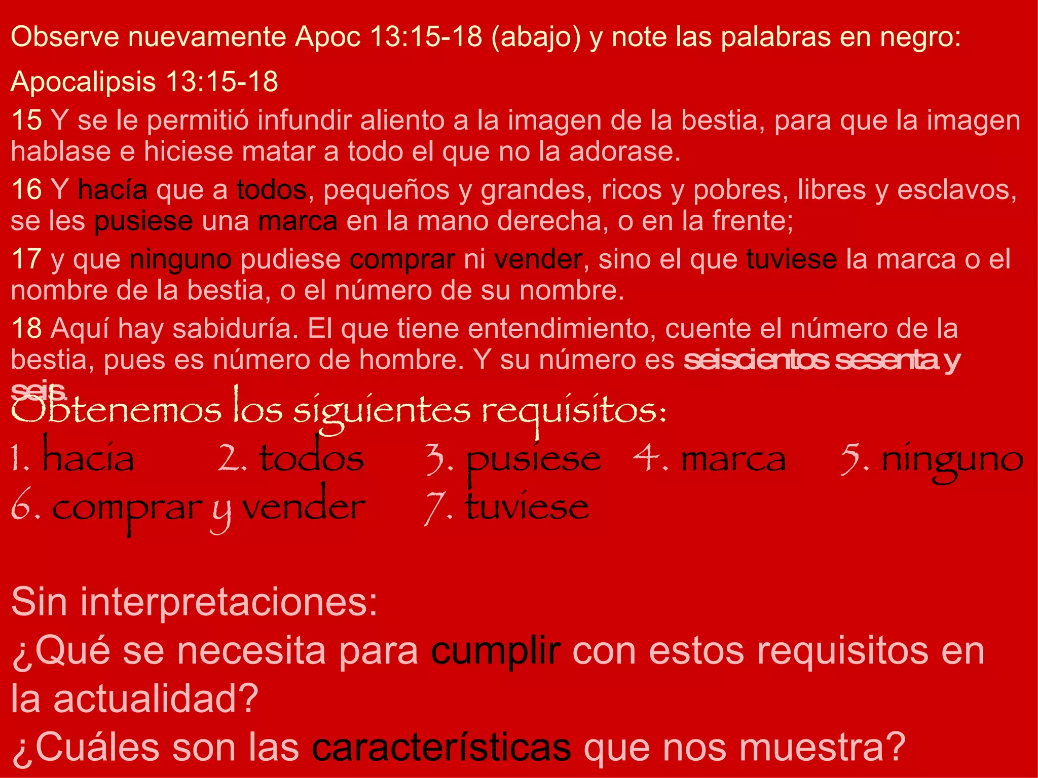 Apocalipsis 13:15-18 15  Y se le permitió infundir aliento a la imagen de la bestia, para que la imagen hablase e hiciese matar a todo el que no la adorase.  16  Y  hacía  que a  todos , pequeños y grandes, ricos y pobres, libres y esclavos, se les  pusiese  una  marca  en la mano derecha, o en la frente; 17  y que  ninguno  pudiese  comprar  ni  vender , sino el que  tuviese  la marca o el nombre de la bestia, o el número de su nombre. 18  Aquí hay sabiduría. El que tiene entendimiento, cuente el número de la bestia, pues es número de hombre. Y su número es  seiscientos sesenta y seis .  Observe nuevamente Apoc 13:15-18 (abajo) y note las palabras en negro: Obtenemos los siguientes requisitos: 1.  hacia 2.  todos 3.  pusiese 4.  marca 5.  ninguno  6.  comprar  y  vender 7.  tuviese Sin interpretaciones: ¿Qué se necesita para  cumplir  con estos requisitos en la actualidad? ¿Cuáles son las  características  que nos muestra? 