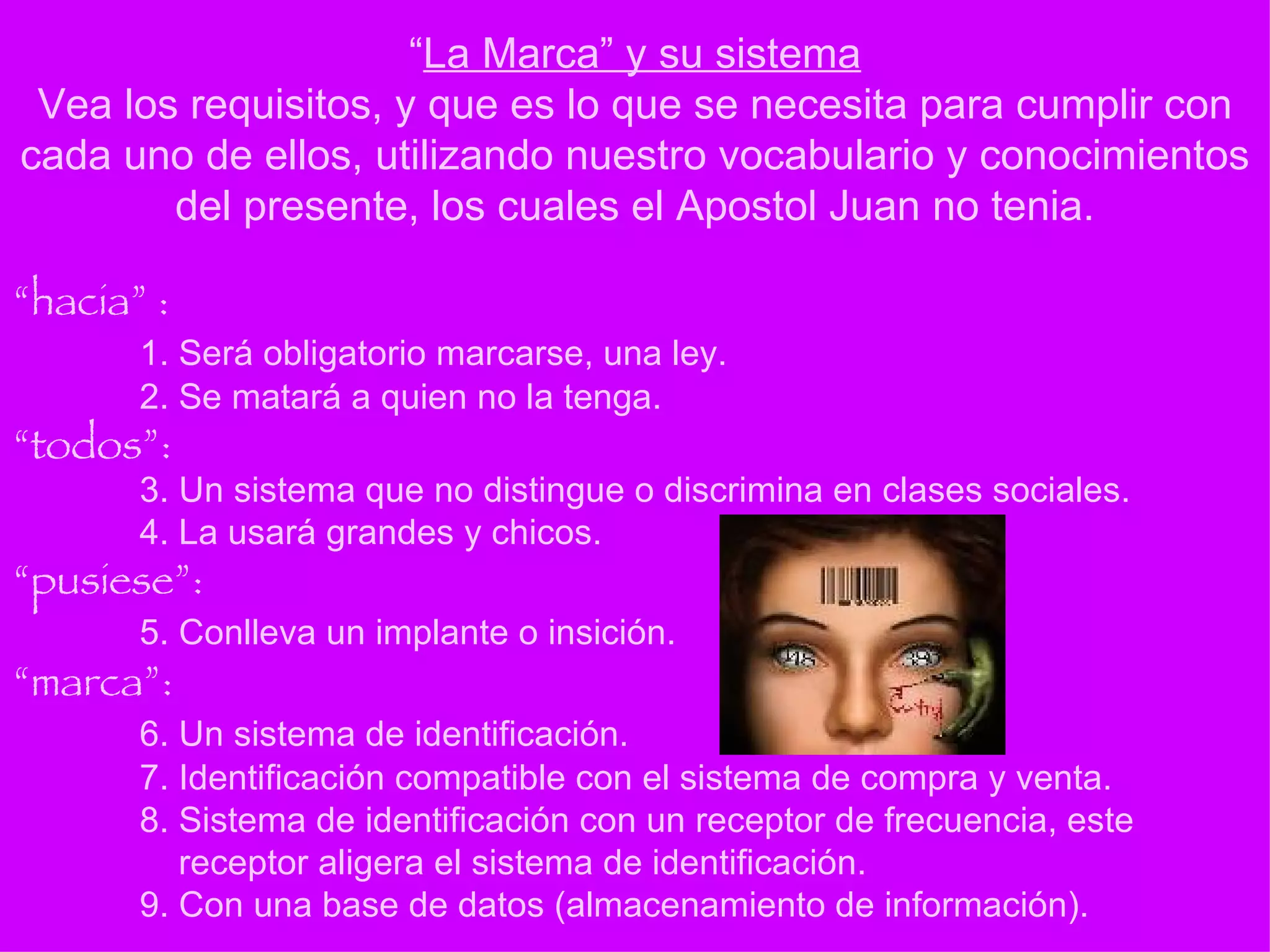 “ hacia” : 1. Será obligatorio marcarse, una ley. 2. Se matará a quien no la tenga. “todos”: 3. Un sistema que no distingue o discrimina en clases sociales. 4. La usará grandes y chicos. “pusiese”: 5. Conlleva un implante o insición.  “marca”: 6. Un sistema de identificación. 7. Identificación compatible con el sistema de compra y venta. 8. Sistema de identificación con un receptor de frecuencia, este   receptor aligera el sistema de identificación.  9. Con una base de datos (almacenamiento de información). “ La Marca” y su sistema Vea los requisitos, y que es lo que se necesita para cumplir con cada uno de ellos, utilizando nuestro vocabulario y conocimientos del presente, los cuales el Apostol Juan no tenia. 