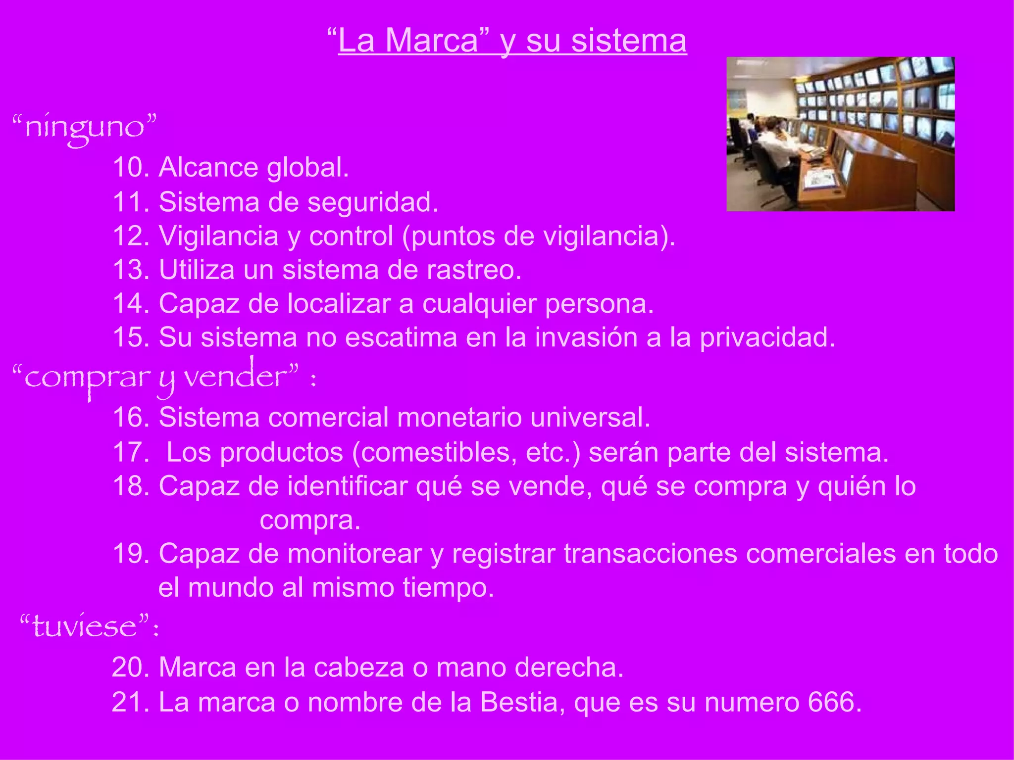 “ ninguno” 10. Alcance global. 11. Sistema de seguridad. 12. Vigilancia y control (puntos de vigilancia). 13. Utiliza un sistema de rastreo. 14. Capaz de localizar a cualquier persona. 15. Su sistema no escatima en la invasión a la privacidad.  “comprar y vender” : 16. Sistema comercial monetario universal. 17.  Los productos (comestibles, etc.) serán parte del sistema. 18. Capaz de identificar qué se vende, qué se compra y quién lo      compra. 19. Capaz de monitorear y registrar transacciones comerciales en todo    el mundo al mismo tiempo.  “tuviese”: 20. Marca en la cabeza o mano derecha. 21. La marca o nombre de la Bestia, que es su numero 666. “ La Marca” y su sistema 