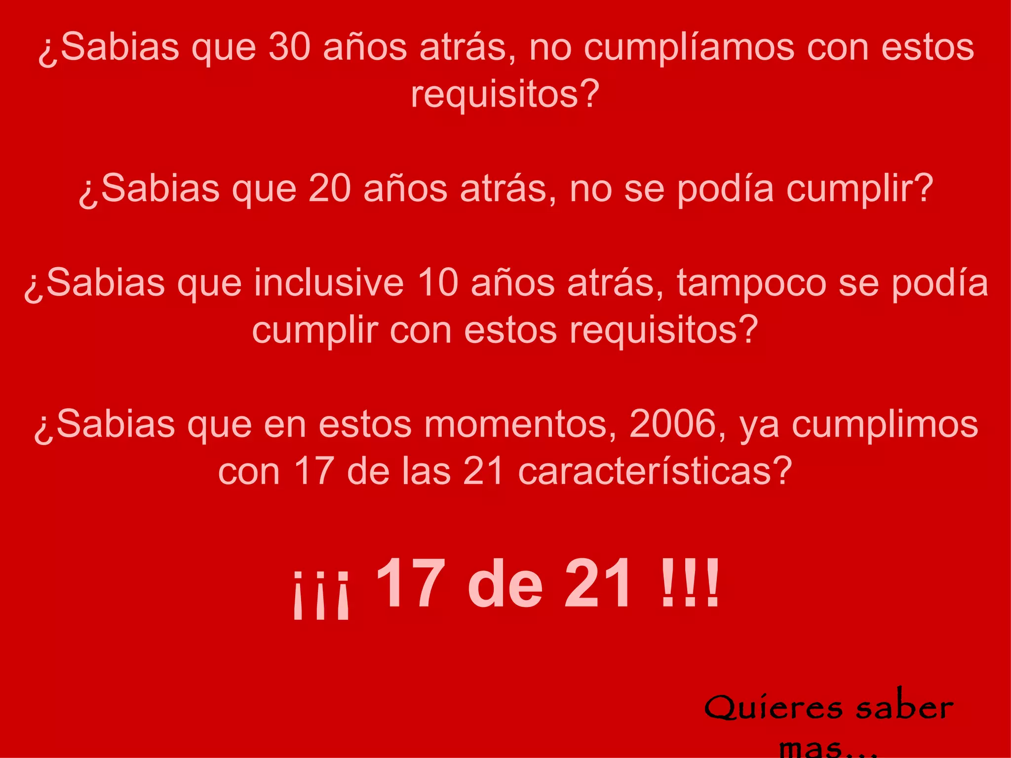 ¿Sabias que 30 años atrás, no cumplíamos con estos requisitos? ¿Sabias que 20 años atrás, no se podía cumplir? ¿Sabias que inclusive 10 años atrás, tampoco se podía cumplir con estos requisitos? ¿Sabias que en estos momentos, 2006, ya cumplimos con 17 de las 21 características? ¡¡ ¡ 17 de 21 !!! Quieres saber mas... 