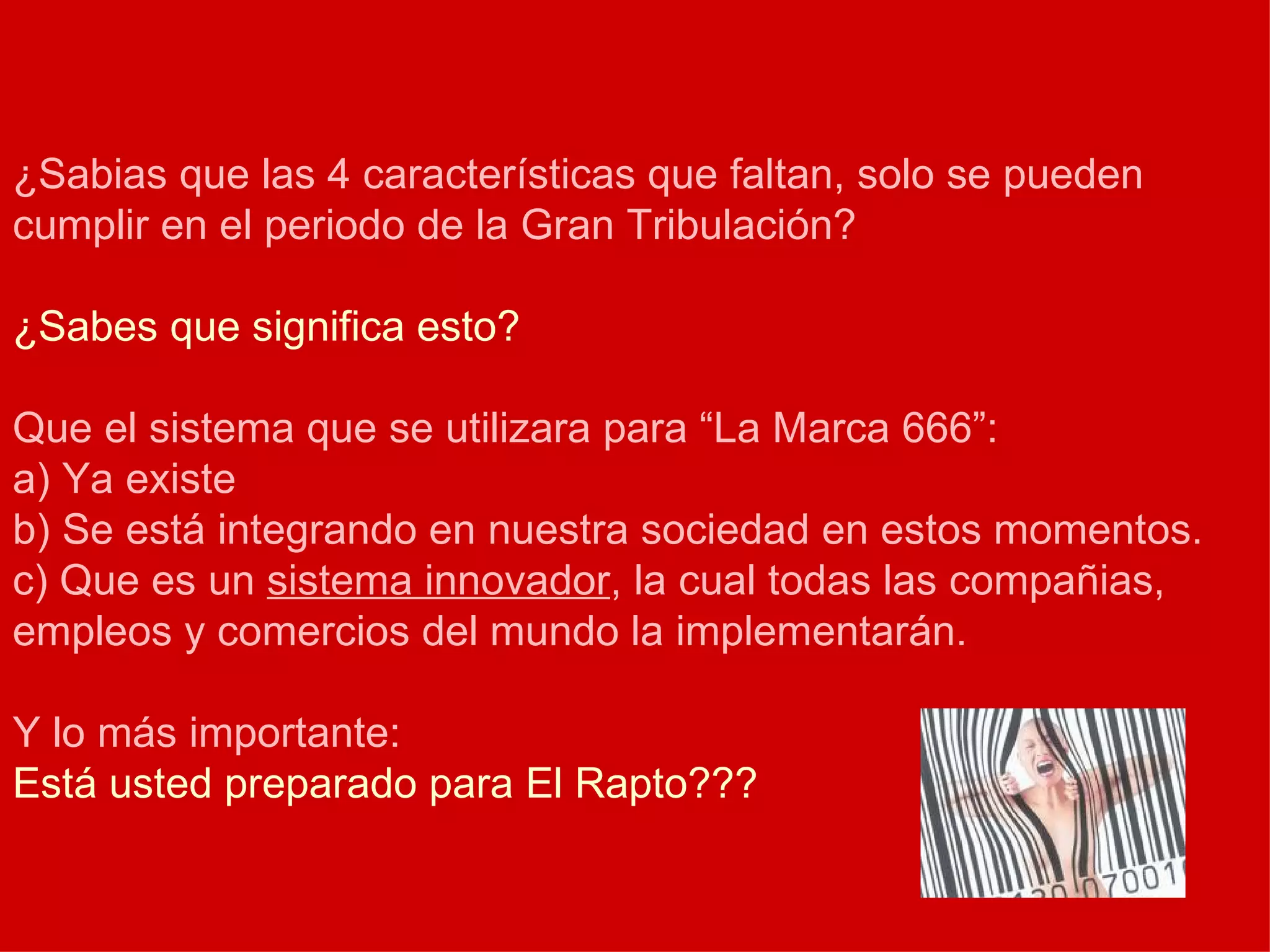 ¿Sabias que las 4 características que faltan, solo se pueden cumplir en el periodo de la Gran Tribulación? ¿Sabes que significa esto? Que el sistema que se utilizara para “La Marca 666”: a) Ya existe b) Se está integrando en nuestra sociedad en estos momentos. c) Que es un  sistema innovador , la cual todas las compañias, empleos y comercios del mundo la implementarán. Y lo más importante: Está usted preparado para El Rapto??? 