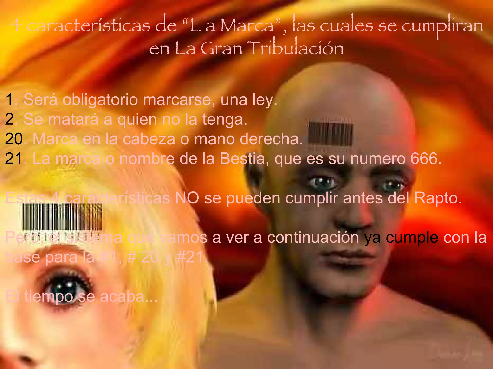 1 . Será obligatorio marcarse, una ley. 2 . Se matará a quien no la tenga. 20 . Marca en la cabeza o mano derecha. 21 . La marca o nombre de la Bestia, que es su numero 666. Estas 4 características NO se pueden cumplir antes del Rapto. Pero, el sistema que vamos a ver a continuación  ya cumple  con la base para la #1, # 20 y #21. El tiempo se acaba... 4 características de “L a Marca”, las cuales se cumpliran en La Gran Tribulación 