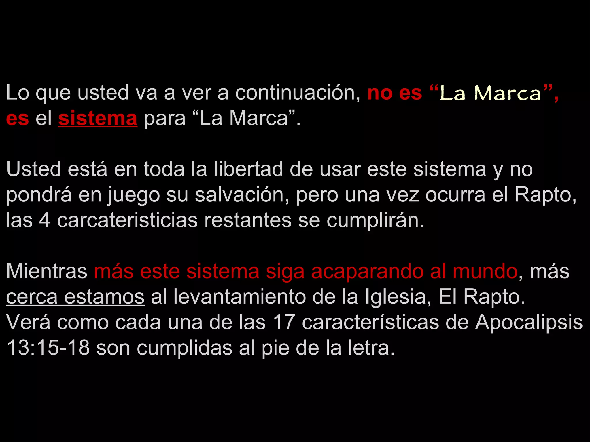 Lo que usted va a ver a continuación,  no es “ La Marca ”, es  el   sistema   para “La Marca”. Usted está en toda la libertad de usar este sistema y no pondrá en juego su salvación, pero una vez ocurra el Rapto, las 4 carcateristicias restantes se cumplirán. Mientras  más este sistema siga acaparando al mundo , más  cerca estamos  al levantamiento de la Iglesia, El Rapto. Verá como cada una de las 17 características de Apocalipsis 13:15-18 son cumplidas al pie de la letra. 