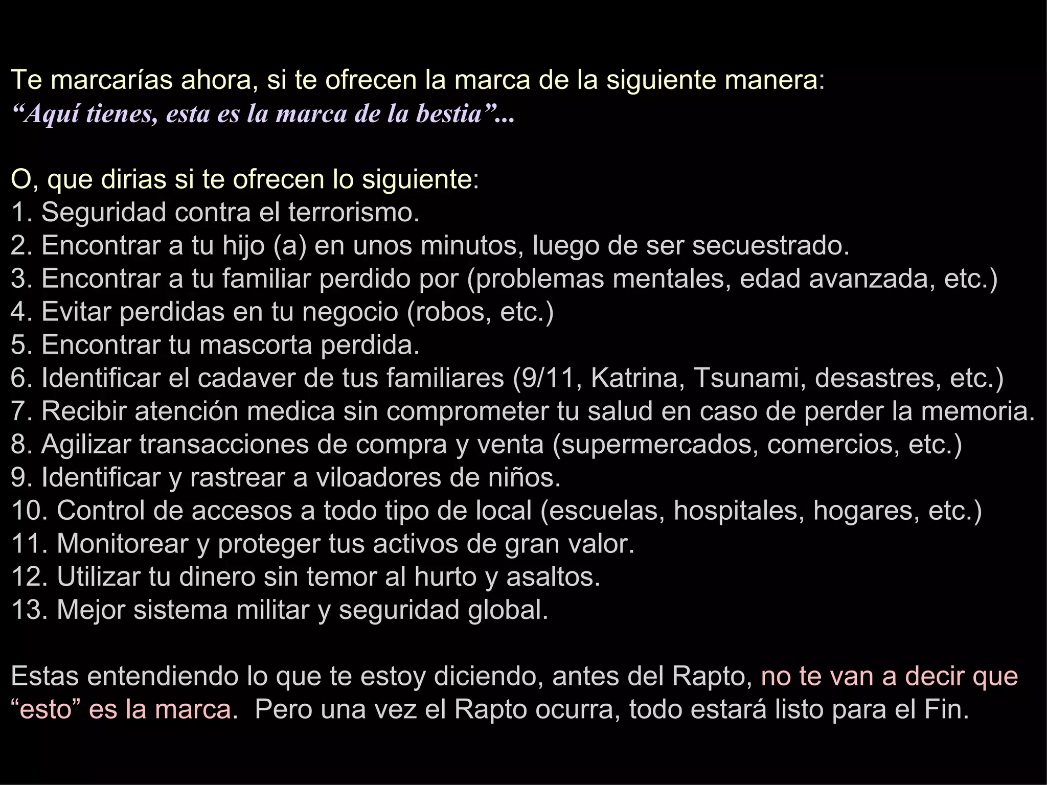 Te marcarías ahora, si te ofrecen la marca de la siguiente manera : “Aquí tienes, esta es la marca de la bestia”... O, que dirias si te ofrecen lo siguiente : 1. Seguridad contra el terrorismo. 2. Encontrar a tu hijo (a) en unos minutos, luego de ser secuestrado. 3. Encontrar a tu familiar perdido por (problemas mentales, edad avanzada, etc.) 4. Evitar perdidas en tu negocio (robos, etc.) 5. Encontrar tu mascorta perdida. 6. Identificar el cadaver de tus familiares (9/11, Katrina, Tsunami, desastres, etc.) 7. Recibir atención medica sin comprometer tu salud en caso de perder la memoria. 8. Agilizar transacciones de compra y venta (supermercados, comercios, etc.) 9. Identificar y rastrear a viloadores de niños. 10. Control de accesos a todo tipo de local (escuelas, hospitales, hogares, etc.) 11. Monitorear y proteger tus activos de gran valor. 12. Utilizar tu dinero sin temor al hurto y asaltos. 13. Mejor sistema militar y seguridad global. Estas entendiendo lo que te estoy diciendo, antes del Rapto,  no te van a decir que “esto” es la marca .  Pero una vez el Rapto ocurra, todo estará listo para el Fin. 