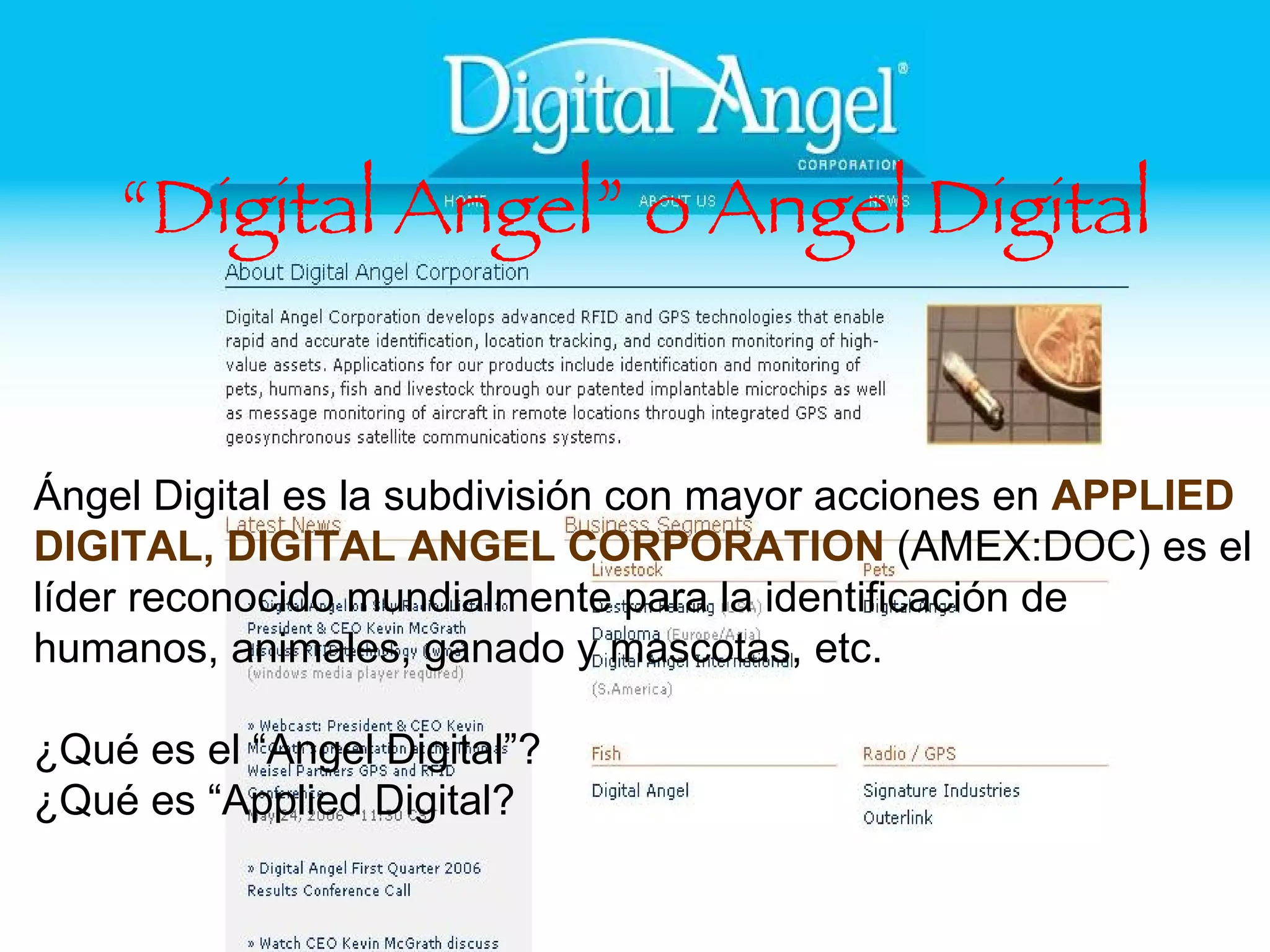 “ Digital Angel” o Angel Digital Ángel Digital es la subdivisión con mayor acciones en  APPLIED DIGITAL, DIGITAL ANGEL CORPORATION  (AMEX:DOC) es el líder reconocido mundialmente para la identificación de humanos, animales, ganado y mascotas, etc. ¿Qué es el “Angel Digital”? ¿Qué es “Applied Digital? 