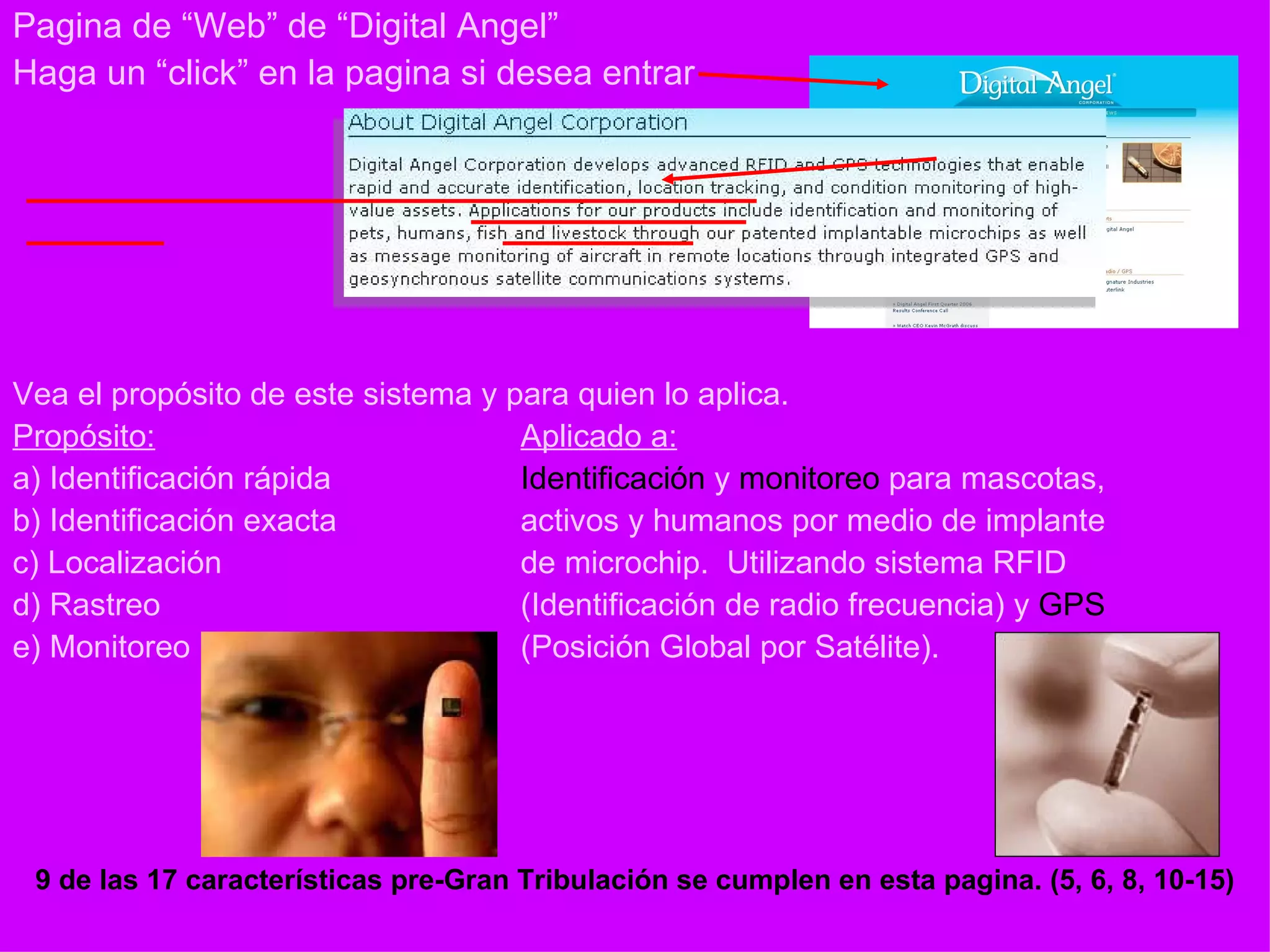 Pagina de “Web” de “Digital Angel” Haga un “click” en la pagina si desea entrar Vea el propósito de este sistema y para quien lo aplica. Propósito: Aplicado a: a) Identificación rápida Identificación  y  monitoreo  para mascotas,  b) Identificación exacta activos y humanos por medio de implante c) Localización de microchip.  Utilizando sistema RFID d) Rastreo (Identificación de radio frecuencia) y  GPS   e) Monitoreo (Posición Global por Satélite). 9 de las 17 características pre-Gran Tribulación se cumplen en esta pagina. (5, 6, 8, 10-15) 