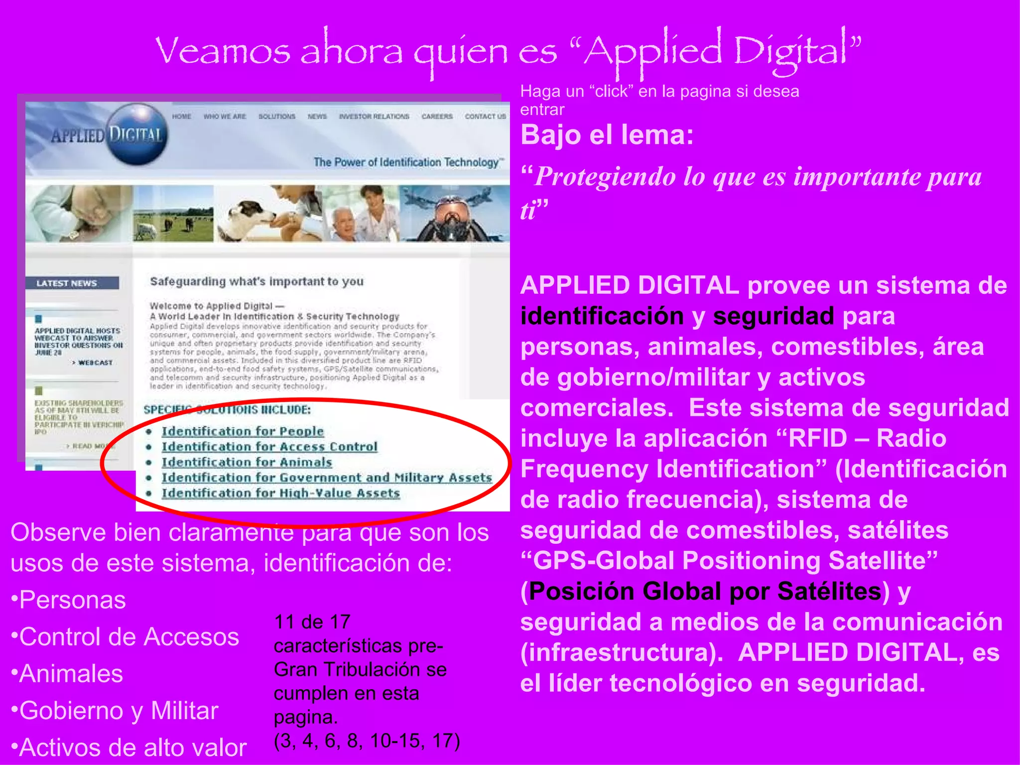 Veamos ahora quien es “Applied Digital” Bajo el lema: “ Protegiendo lo que es importante para ti ” APPLIED DIGITAL provee un sistema de  identificación  y  seguridad  para personas, animales, comestibles, área de gobierno/militar y activos comerciales.  Este sistema de seguridad incluye la aplicación “RFID – Radio Frequency Identification” (Identificación de radio frecuencia), sistema de seguridad de comestibles, satélites “GPS-Global Positioning Satellite” ( Posición Global por Satélites ) y seguridad a medios de la comunicación (infraestructura).  APPLIED DIGITAL, es el líder tecnológico en seguridad. Haga un “click” en la pagina si desea entrar Observe bien claramente para que son los usos de este sistema, identificación de: Personas Control de Accesos Animales Gobierno y Militar Activos de alto valor 11 de 17 características pre-Gran Tribulación se cumplen en esta pagina. (3, 4, 6, 8, 10-15, 17) 