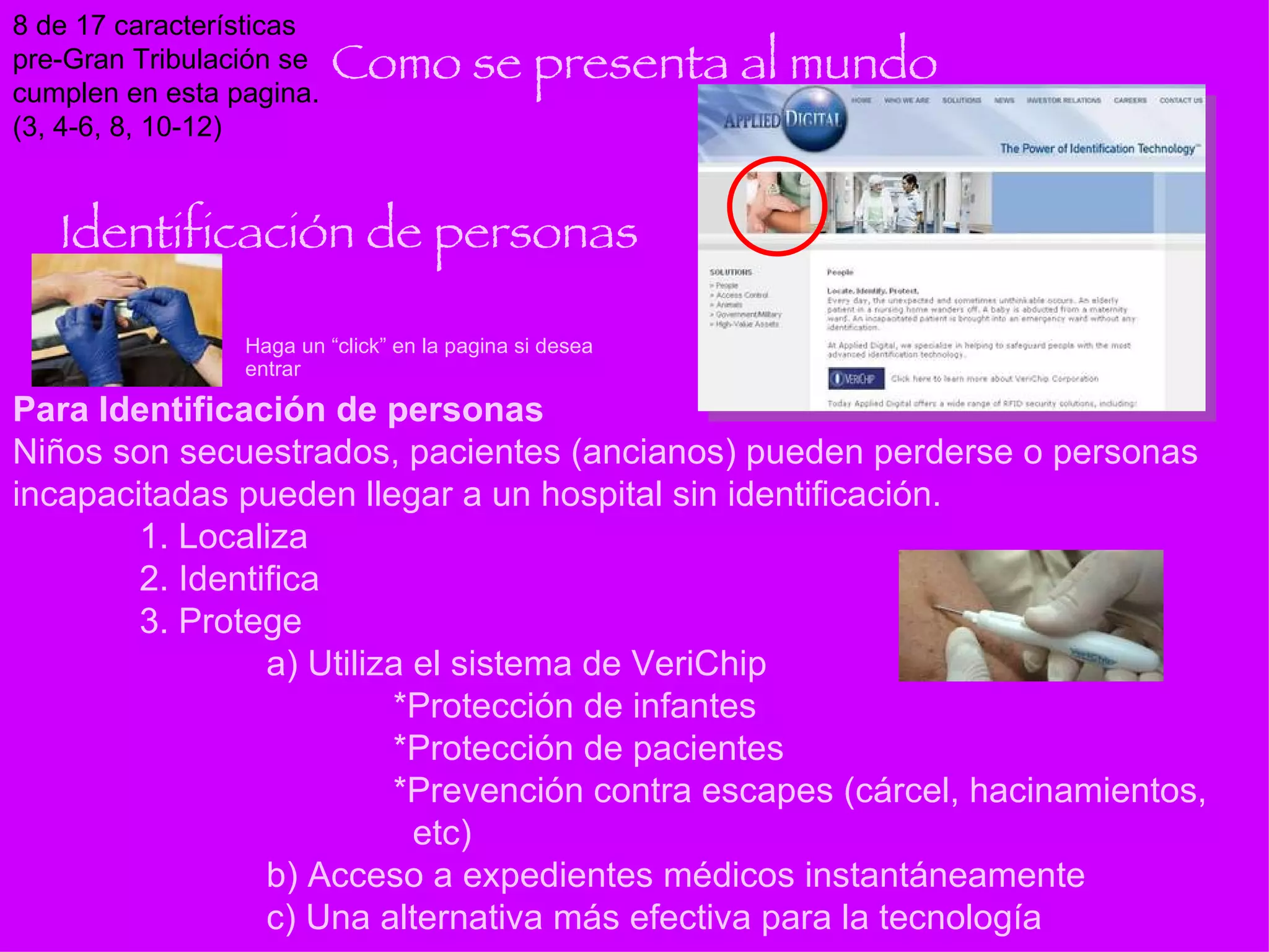 Como se presenta al mundo Para Identificación de personas Niños son secuestrados, pacientes (ancianos) pueden perderse o personas incapacitadas pueden llegar a un hospital sin identificación. 1. Localiza 2. Identifica 3. Protege a) Utiliza el sistema de VeriChip *Protección de infantes *Protección de pacientes *Prevención contra escapes (cárcel, hacinamientos,    etc) b) Acceso a expedientes médicos instantáneamente c) Una alternativa más efectiva para la tecnología Haga un “click” en la pagina si desea entrar Identificación de personas 8 de 17 características pre-Gran Tribulación se cumplen en esta pagina. (3, 4-6, 8, 10-12) 