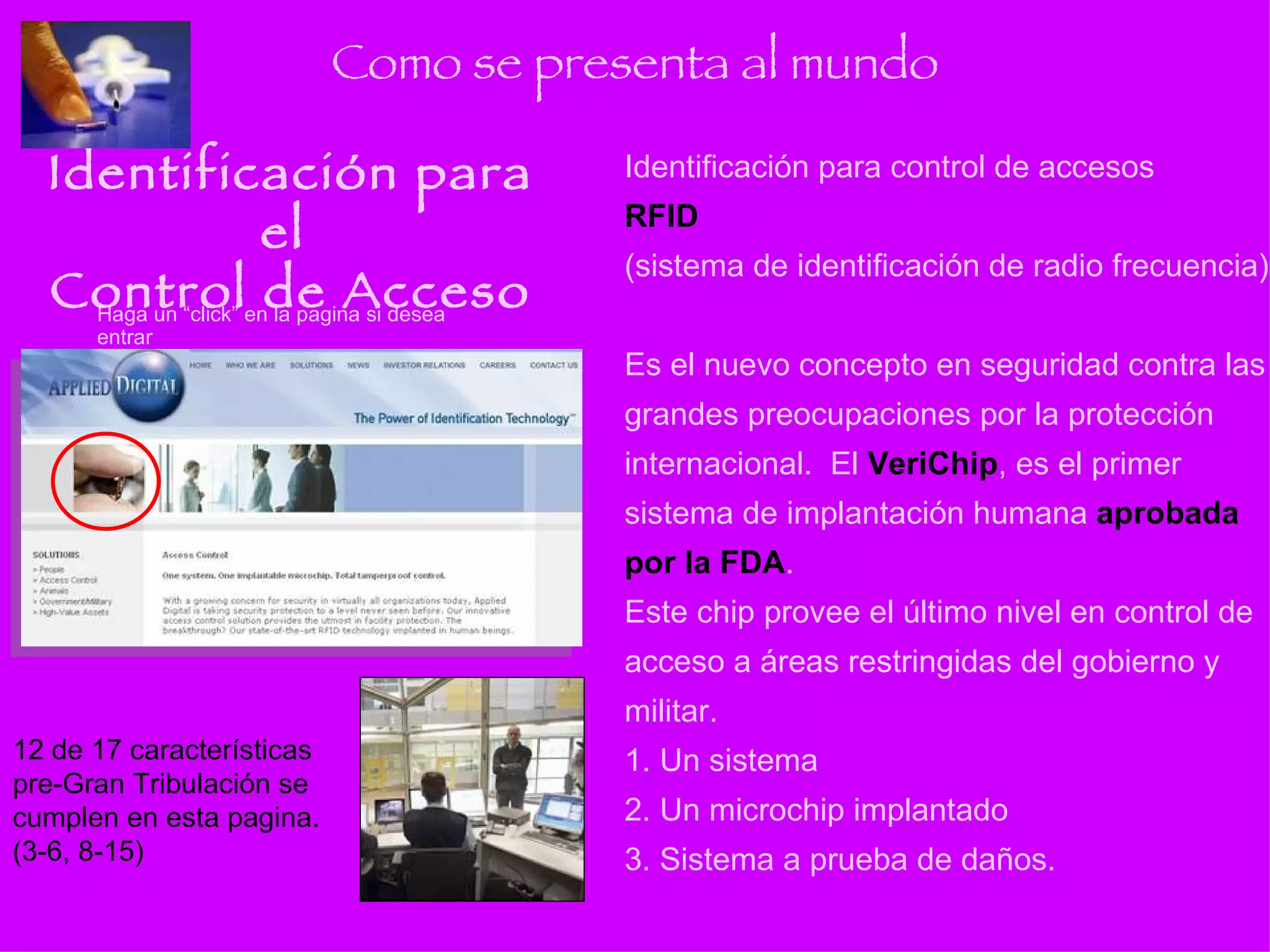 Como se presenta al mundo Identificación para el  Control de Acceso Identificación para control de accesos RFID   (sistema de identificación de radio frecuencia) Es el nuevo concepto en seguridad contra las grandes preocupaciones por la protección internacional.  El  VeriChip , es el primer sistema de implantación humana  aprobada por la FDA . Este chip provee el último nivel en control de acceso a áreas restringidas del gobierno y militar. 1. Un sistema 2. Un microchip implantado 3. Sistema a prueba de daños. Haga un “click” en la pagina si desea entrar 12 de 17 características pre-Gran Tribulación se cumplen en esta pagina. (3-6, 8-15) 