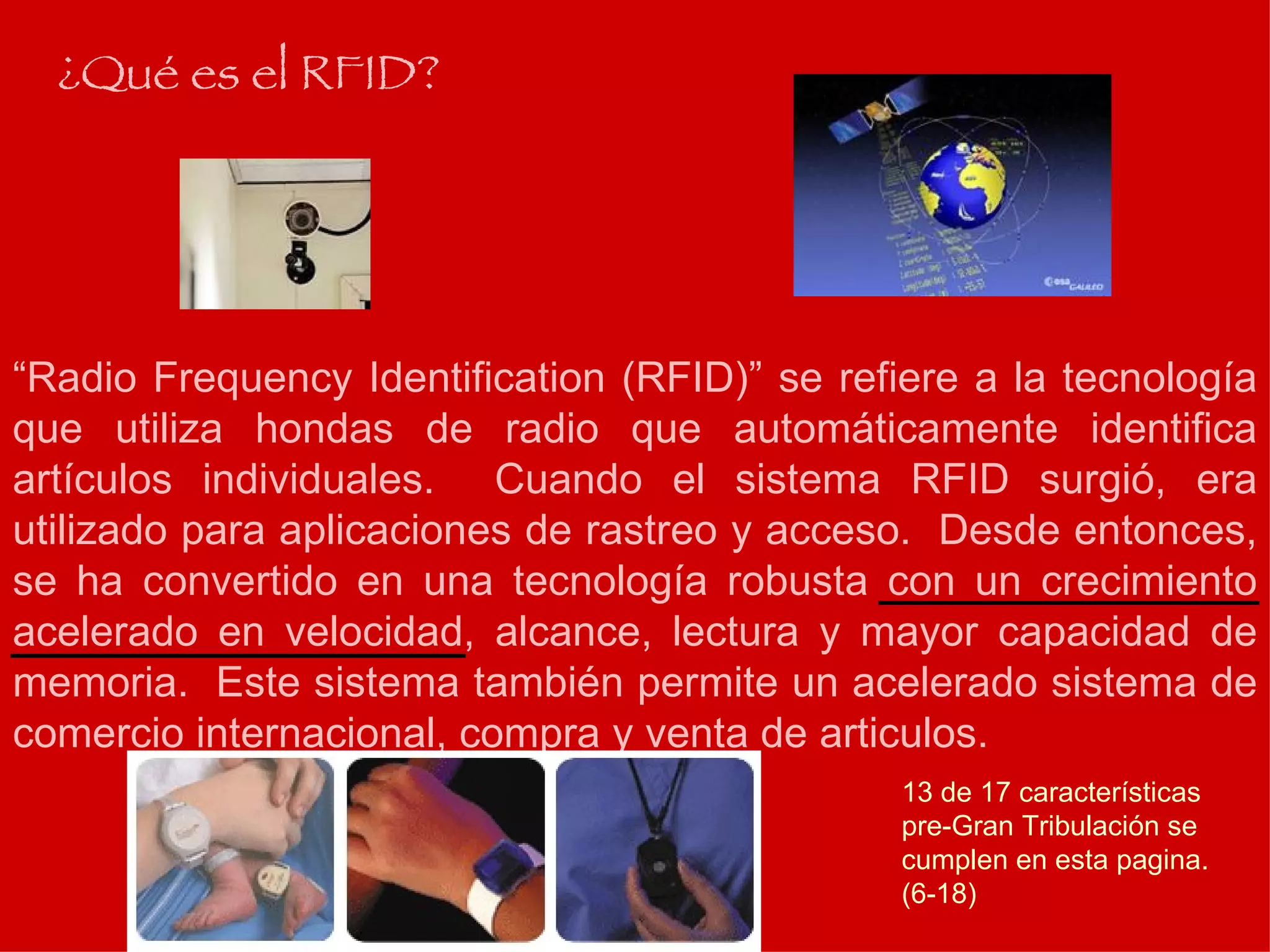 “ Radio Frequency Identification (RFID)” se refiere a la tecnología que utiliza hondas de radio que automáticamente identifica artículos individuales.  Cuando el sistema RFID surgió, era utilizado para aplicaciones de rastreo y acceso.  Desde entonces, se ha convertido en una tecnología robusta con un crecimiento acelerado en velocidad, alcance, lectura y mayor capacidad de memoria.  Este sistema también permite un acelerado sistema de comercio internacional, compra y venta de articulos. ¿Qué es el RFID? 13 de 17 características pre-Gran Tribulación se cumplen en esta pagina. (6-18) 