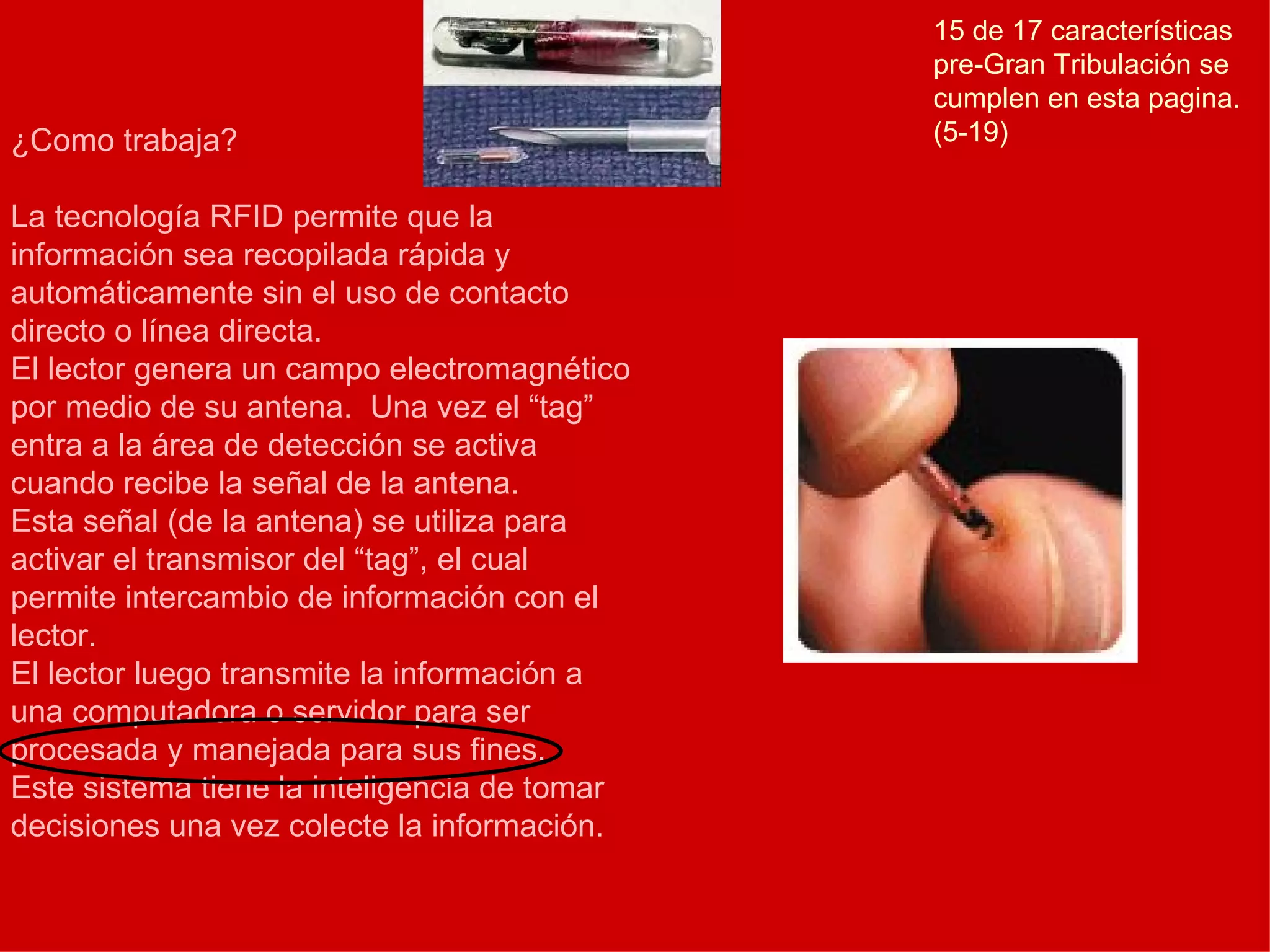 ¿Como trabaja? La tecnología RFID permite que la información sea recopilada rápida y automáticamente sin el uso de contacto directo o línea directa. El lector genera un campo electromagnético por medio de su antena.  Una vez el “tag” entra a la área de detección se activa cuando recibe la señal de la antena. Esta señal (de la antena) se utiliza para activar el transmisor del “tag”, el cual permite intercambio de información con el lector. El lector luego transmite la información a una computadora o servidor para ser procesada y manejada para sus fines. Este sistema tiene la inteligencia de tomar decisiones una vez colecte la información. 15 de 17 características pre-Gran Tribulación se cumplen en esta pagina. (5-19) 