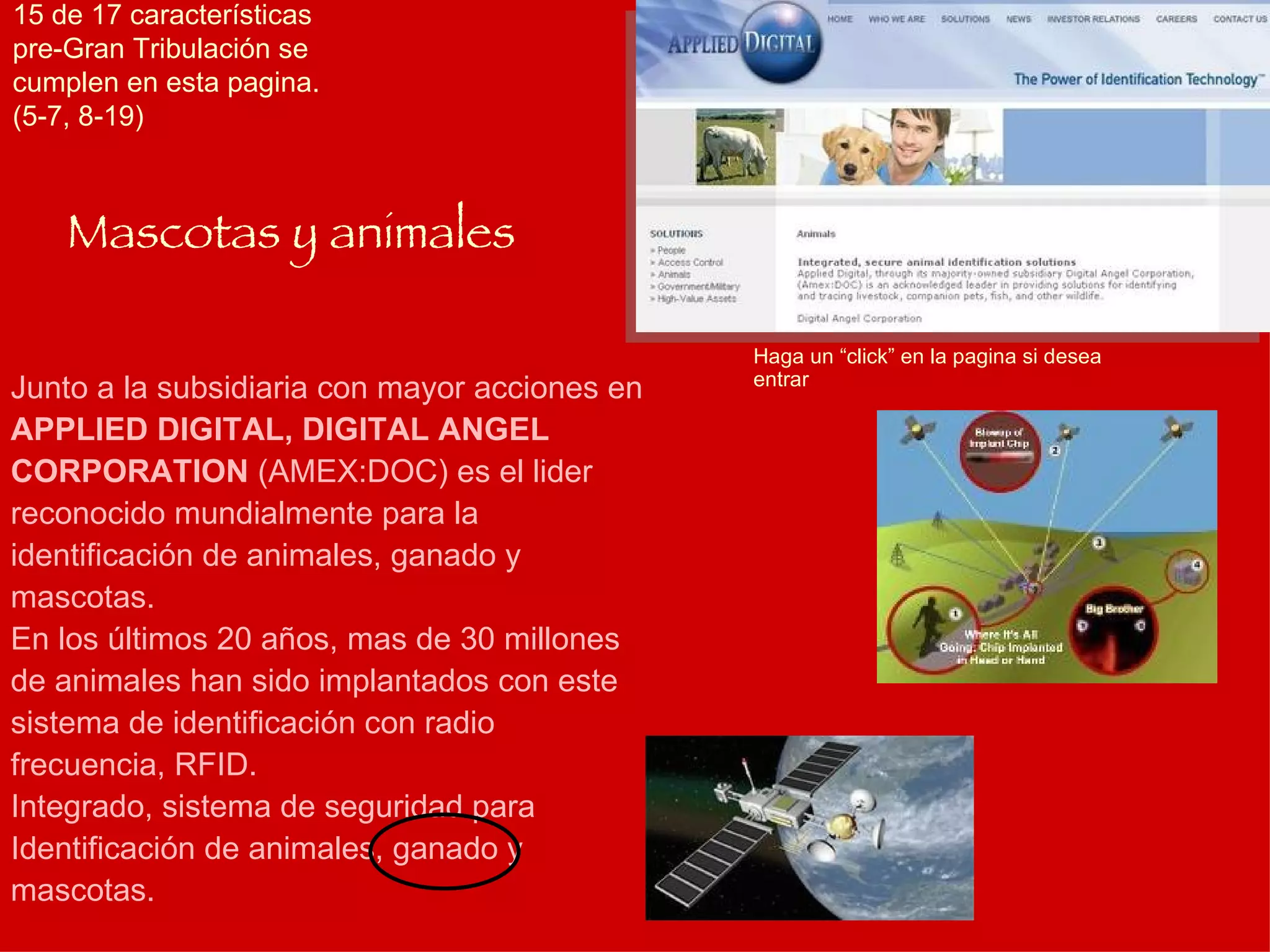 Junto a la subsidiaria con mayor acciones en  APPLIED DIGITAL, DIGITAL ANGEL CORPORATION  (AMEX:DOC) es el lider reconocido mundialmente para la identificación de animales, ganado y mascotas. En los últimos 20 años, mas de 30 millones de animales han sido implantados con este sistema de identificación con radio frecuencia, RFID. Integrado, sistema de seguridad para Identificación de animales, ganado y mascotas. Mascotas y animales Haga un “click” en la pagina si desea entrar 15 de 17 características pre-Gran Tribulación se cumplen en esta pagina. (5-7, 8-19) 