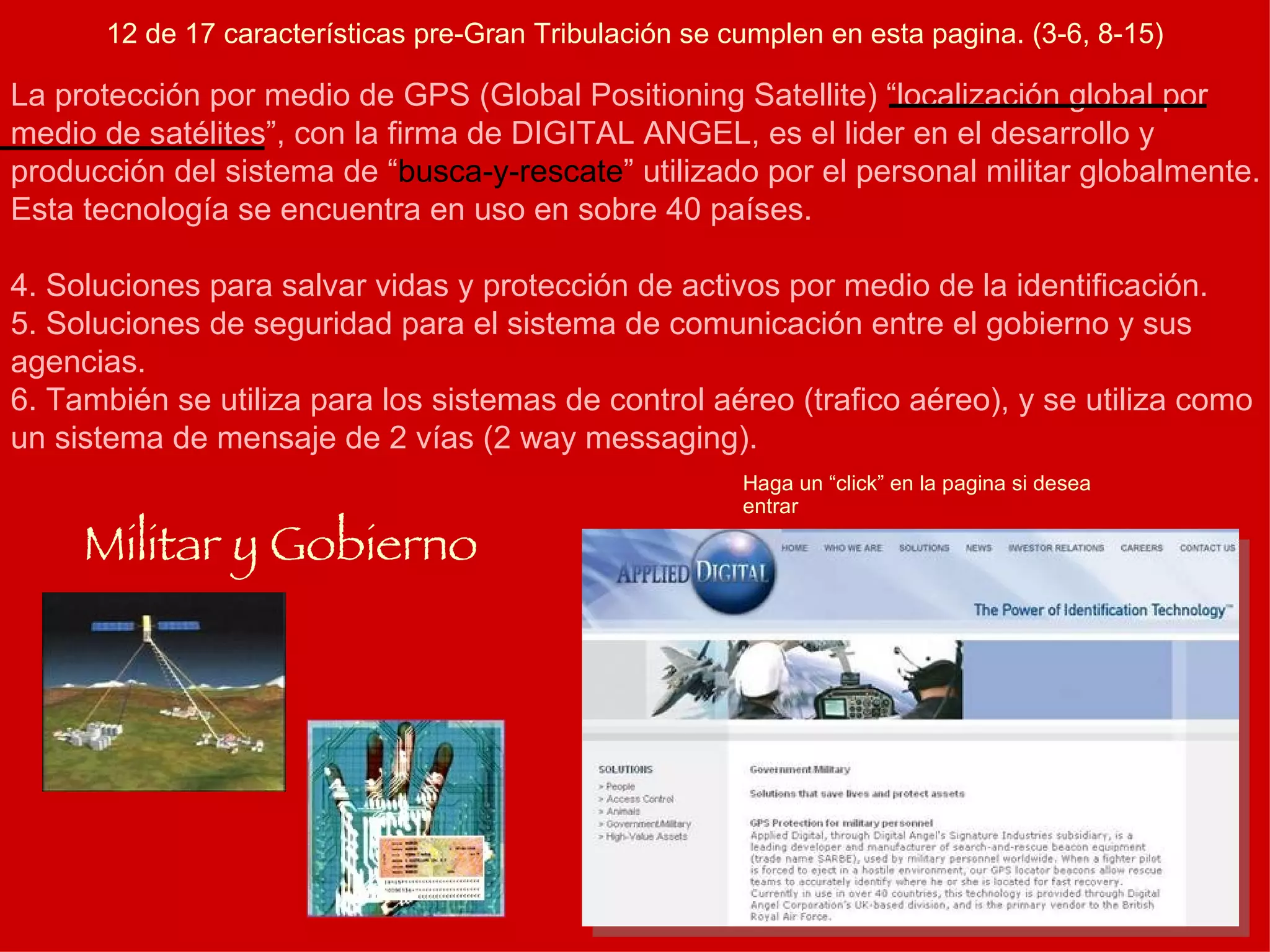 Haga un “click” en la pagina si desea entrar Militar y Gobierno La protección por medio de GPS (Global Positioning Satellite) “localización global por medio de satélites”, con la firma de DIGITAL ANGEL, es el lider en el desarrollo y producción del sistema de “ busca-y-rescate ” utilizado por el personal militar globalmente. Esta tecnología se encuentra en uso en sobre 40 países. Soluciones para salvar vidas y protección de activos por medio de la identificación. Soluciones de seguridad para el sistema de comunicación entre el gobierno y sus agencias. También se utiliza para los sistemas de control aéreo (trafico aéreo), y se utiliza como un sistema de mensaje de 2 vías (2 way messaging). 12 de 17 características pre-Gran Tribulación se cumplen en esta pagina. (3-6, 8-15) 