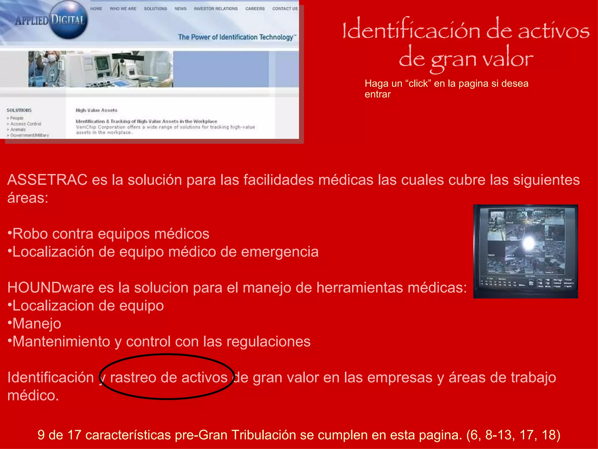 Haga un “click” en la pagina si desea entrar Identificación de activos de gran valor ASSETRAC es la solución para las facilidades médicas las cuales cubre las siguientes áreas: Robo contra equipos médicos Localización de equipo médico de emergencia HOUNDware es la solucion para el manejo de herramientas médicas: Localizacion de equipo Manejo Mantenimiento y control con las regulaciones Identificación y rastreo de activos de gran valor en las empresas y áreas de trabajo médico. 9 de 17 características pre-Gran Tribulación se cumplen en esta pagina. (6, 8-13, 17, 18) 