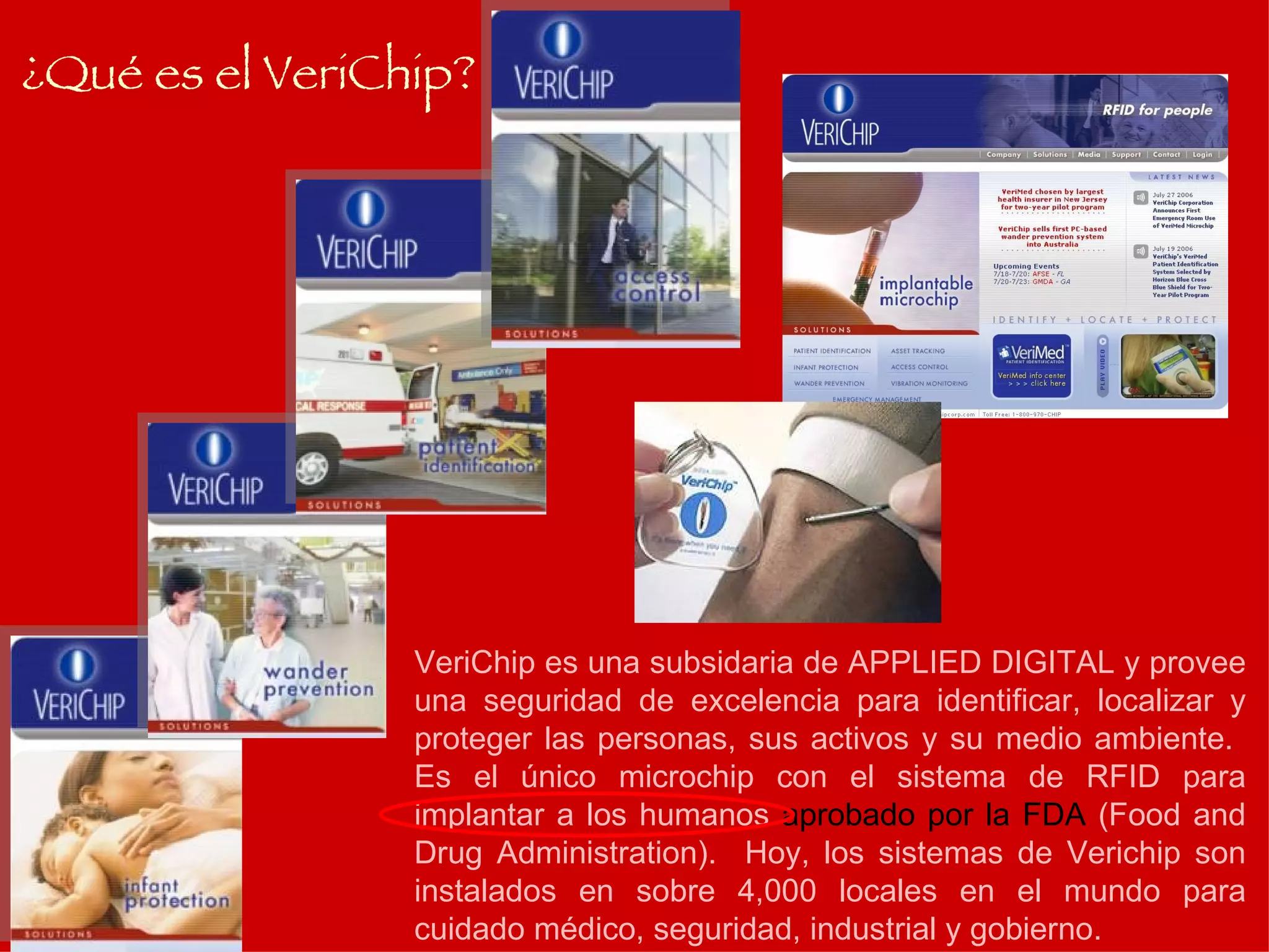 ¿Qué es el VeriChip? VeriChip es una subsidaria de APPLIED DIGITAL y provee una seguridad de excelencia para identificar, localizar y proteger las personas, sus activos y su medio ambiente.  Es el único microchip con el sistema de RFID para implantar a los humanos  aprobado por la FDA  (Food and Drug Administration).  Hoy, los sistemas de Verichip son instalados en sobre 4,000 locales en el mundo para cuidado médico, seguridad, industrial y gobierno. 