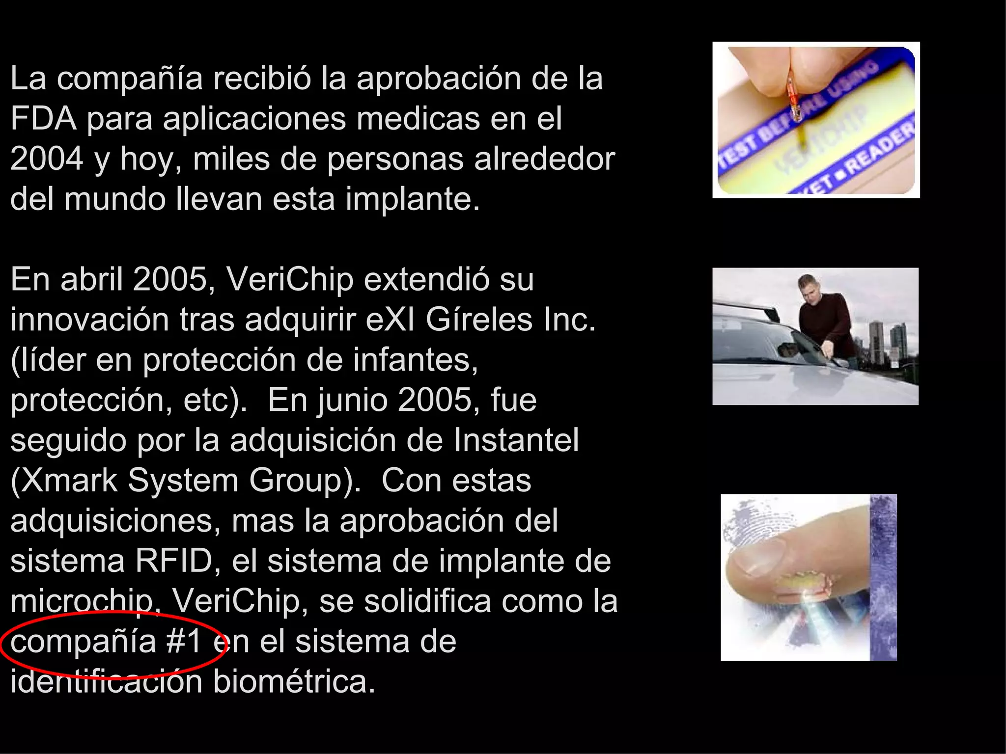 La compañía recibió la aprobación de la FDA para aplicaciones medicas en el 2004 y hoy, miles de personas alrededor del mundo llevan esta implante. En abril 2005, VeriChip extendió su innovación tras adquirir eXI Gíreles Inc. (líder en protección de infantes, protección, etc).  En junio 2005, fue seguido por la adquisición de Instantel (Xmark System Group).  Con estas adquisiciones, mas la aprobación del sistema RFID, el sistema de implante de microchip, VeriChip, se solidifica como la compañía #1 en el sistema de identificación biométrica. 