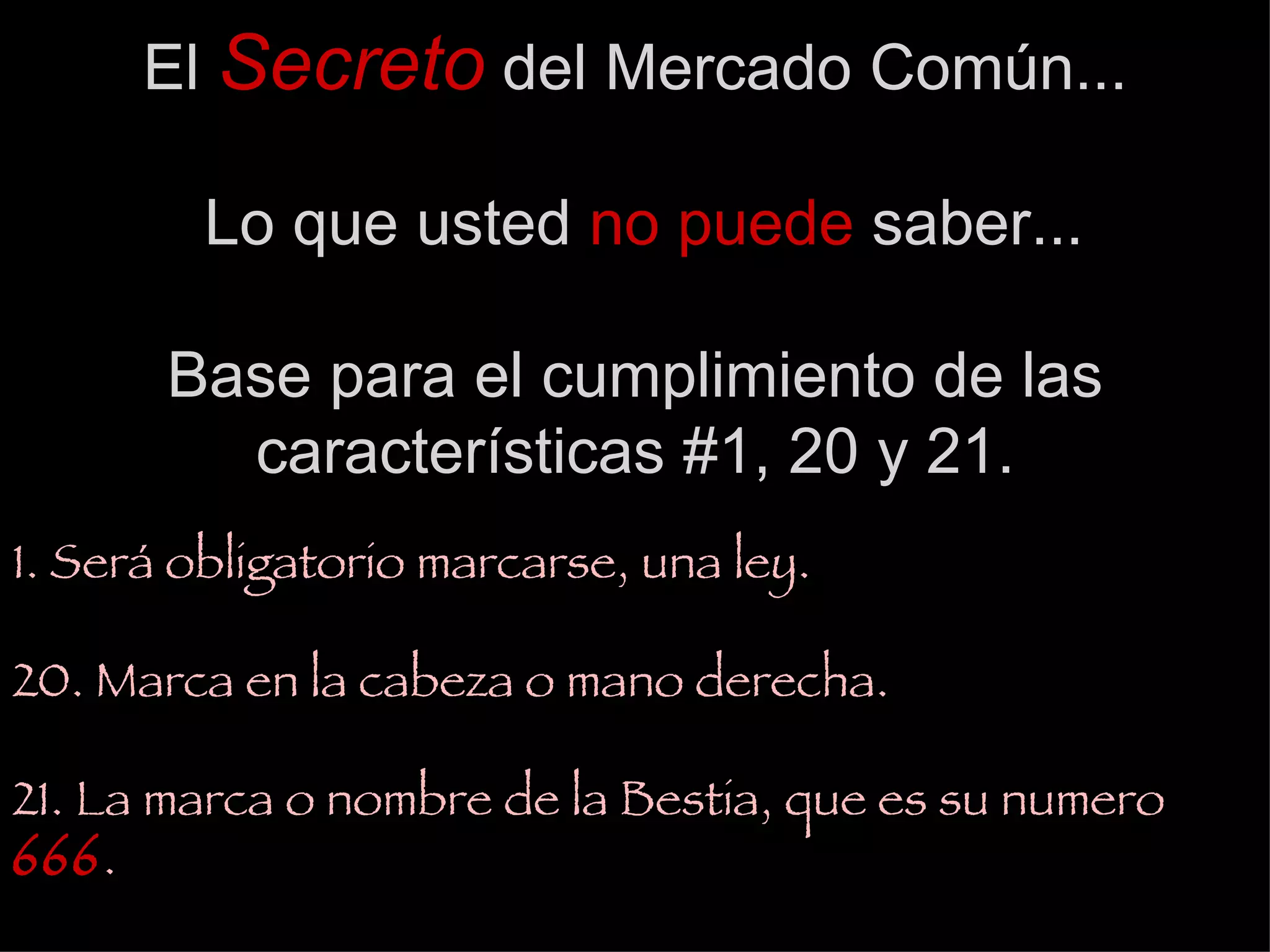 El  Secreto  del Mercado Común...  Lo que usted  no puede  saber...   Base para el cumplimiento de las características #1, 20 y 21. 1. Será obligatorio marcarse, una ley. 20. Marca en la cabeza o mano derecha. 21. La marca o nombre de la Bestia, que es su numero  666 . 