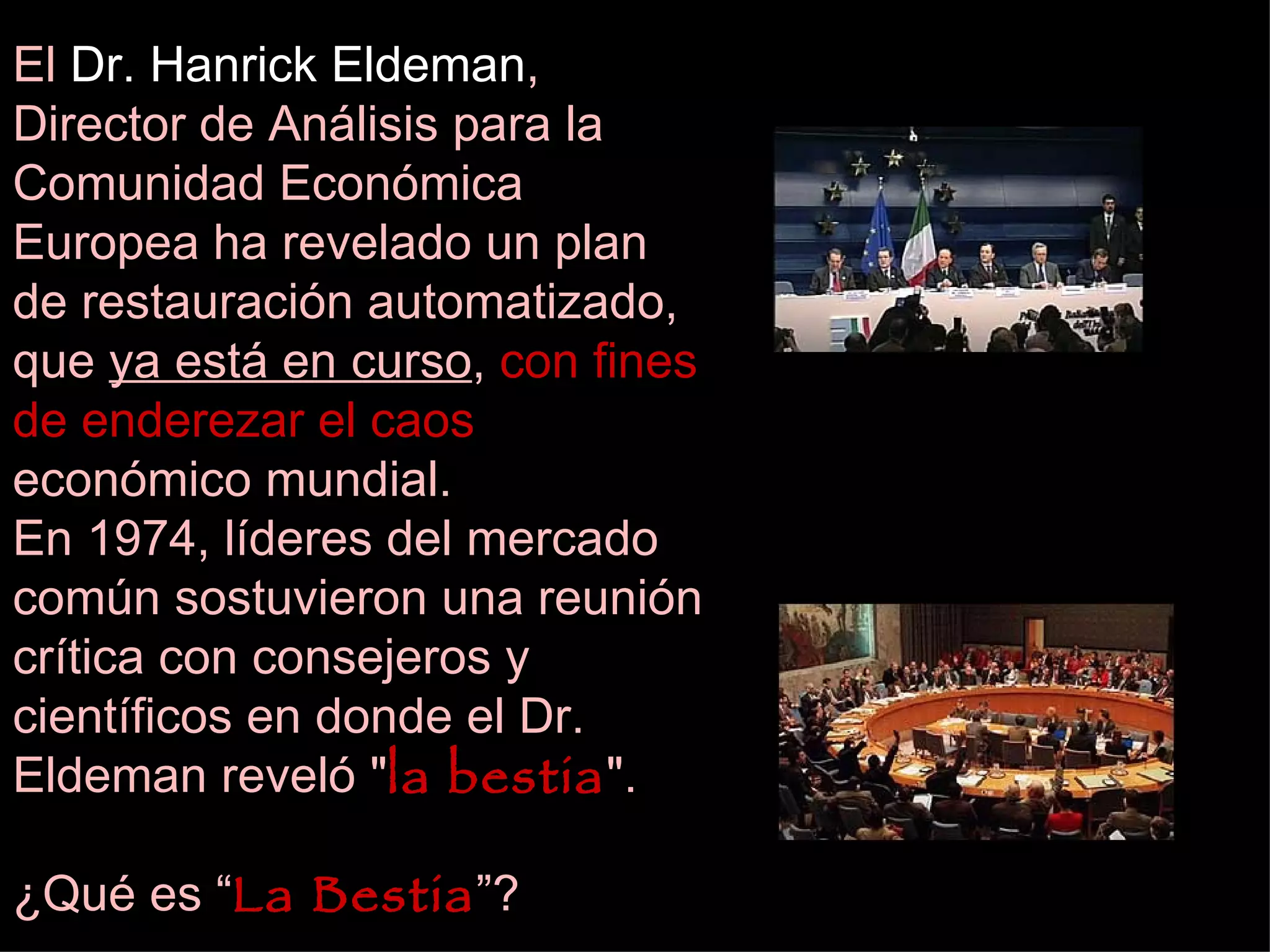 El  Dr. Hanrick Eldeman , Director de Análisis para la Comunidad Económica Europea  ha revelado un plan de restauración automatizado, que  ya está en curso ,  con fines de enderezar el caos  económico mundial. En 1974, líderes del mercado común sostuvieron una reunión crítica con consejeros y científicos en donde el Dr. Eldeman reveló &quot; la bestia &quot;. ¿Qué es “ La Bestia ”? 