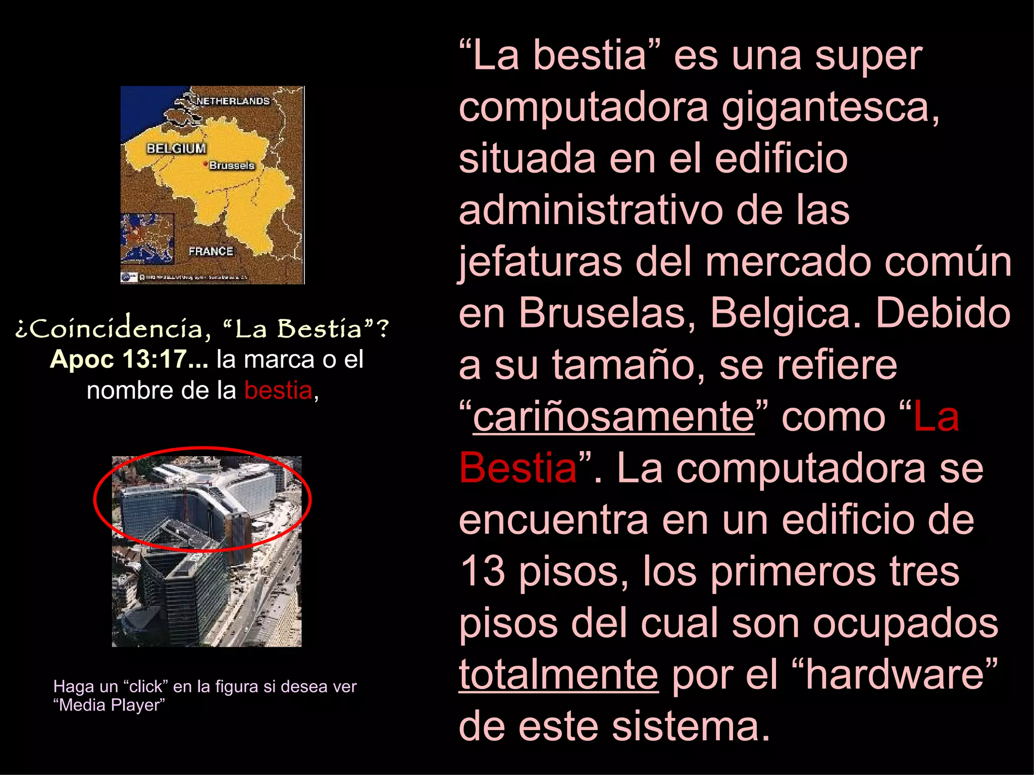 “ La bestia” es una super computadora gigantesca, situada en el edificio administrativo de las jefaturas del mercado común en Bruselas, Belgica. Debido a su tamaño, se refiere “ cariñosamente ” como “ La Bestia ”.   La computadora se encuentra en un edificio de 13 pisos, los primeros tres pisos del cual son ocupados  totalmente  por el “hardware” de este sistema.   Haga un “click” en la figura si desea ver “Media Player” ¿Coincidencia, “La Bestia”?   Apoc 13:17...  la marca o el nombre de la  bestia ,  