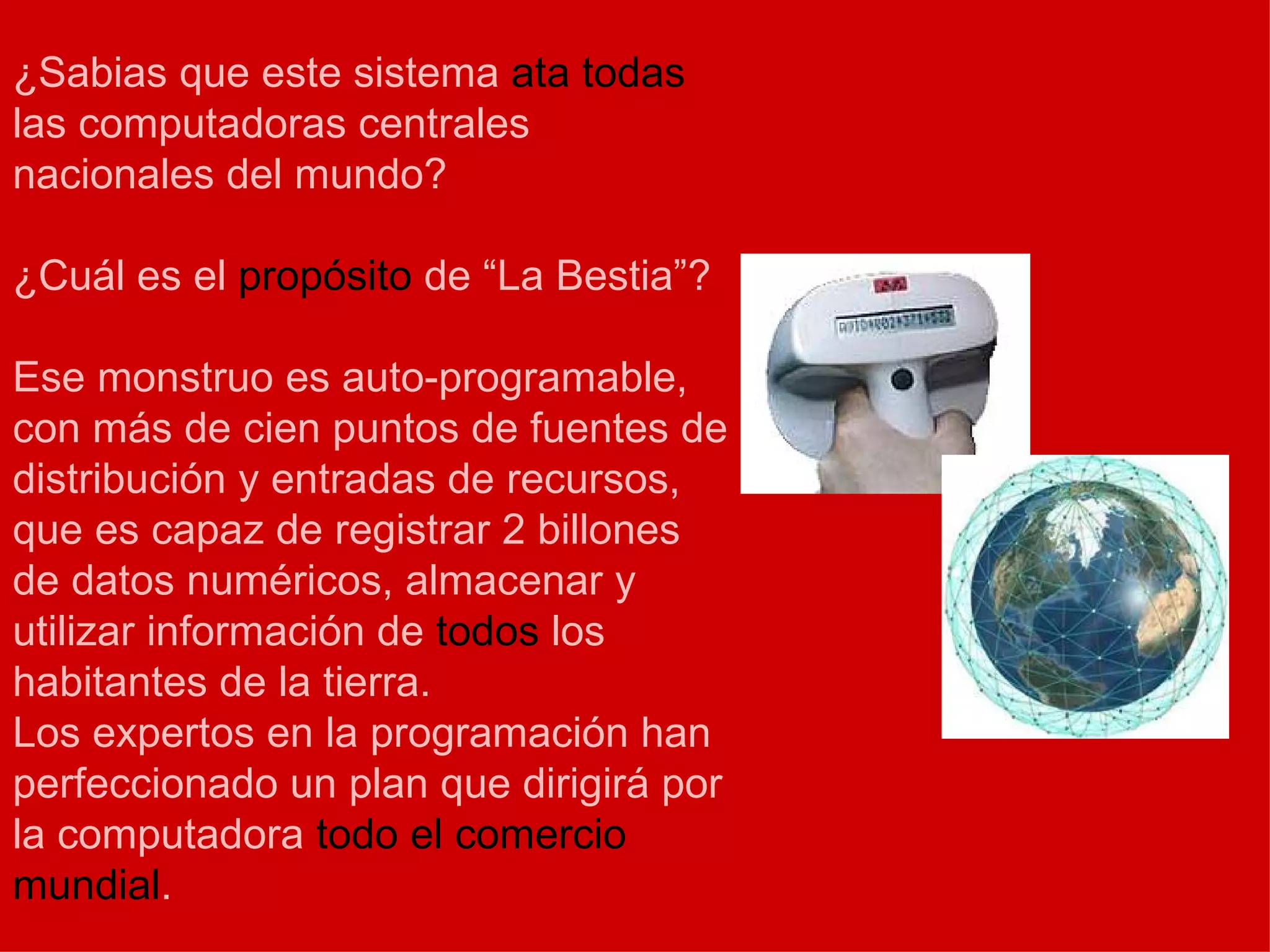 ¿Sabias que este sistema  ata todas  las computadoras centrales nacionales del mundo? ¿Cuál es el  propósito  de “La Bestia”? Ese monstruo es auto-programable, con más de cien puntos de fuentes de distribución y entradas de recursos, que es capaz de registrar 2 billones de datos numéricos, almacenar y utilizar información de  todos  los habitantes de la tierra. Los expertos en la programación han perfeccionado un plan que dirigirá por la computadora  todo el comercio mundial . 
